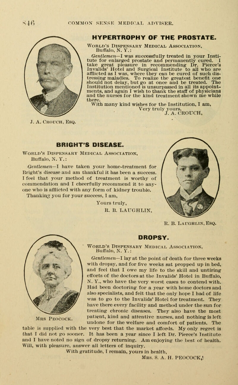 HYPERTROPHY OF THE PROSTATE. World's Dispensary Medical. Association, Buffalo, N. Y.: Gentlemen—1 was successfully treated in your Insti- tute for enlarged prostate and permanently cured. I take great pleasure in recommending Dr. Pierce's Invalids' Hotel and Surgical Institute to all who are afflicted as I was, where they can be cured of such dis- tressing maladies. To realize the greatest benefit one should not delay, but go at once and be treated. The Institution mentioned Is unsurpassed in all its appoint- ments, and again I wish to thank the staff of physicians and the nurses for the kind treatment shown me while there. With many kind wishes for the Institution, I am. Very truly yours, J. A. CROUCH, J. A. Crouch, Esq. BRIGHT'S DISEASE. World's Dispensary Medical Association, Buffalo, N. Y.: Oentlemen—1 have taken your home-treatment for Bright's disease and am thankful it has been a success. I feel that your method of treatment is worthy of commendation and I cheerfully recommend it to any- one who is afflicted with any form of kidney trouble. Thankinj you for your success, 1 am. Yours truly, R. B. LAUGHLINT, R. B. Laughlin, Esq. DROPSY. World's Dispensary Medical Association, Buffalo, N. Y.: Gentlemen—J lay at the point of death for three weeks with dropsy, and for five weeks sat propped up in bed, and feel that I owe my life to the skill and untiring efforts of the doctors at the Invalids' Hotel in Buffalo, N. Y., who have the very worst cases to contend with. Had been doctoring for a year with home doctors and also specialists, and felt that the only hope I had of life was to go to the Invalids' Hotel for treatment. They have there every facility and method under the sun for treating chronic diseases. They also have the most patient, kind and attentive nurses, and nothing is left undone for the welfare and comfort of patients. The table is supplied with the very best that the market affords. My only regret is that I did not go sooner. It has been a year since I left Dr. Pierce's Institute and I have noted no sign of dropsy returning. Am enjoying the best of health. Will, with pleasure, answer all letters of inquiry. With gratitude, I remain, yours in health, Mrs. S. A. H. PEOCOCK,! Mrs Peocock.