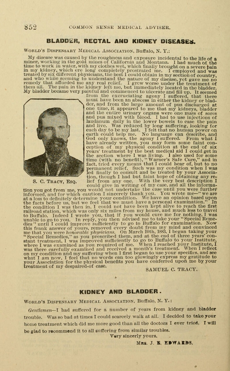 BLADDER, RECTAL AND KIDNEY DISEASED. World's Dispensary Medical Association, Buffalo, N. Y.: My disease was caused by the roughness and exposure incidental to the life of a miner, working- in the gold mines of California and Montana. I had much of the time to work in water, with my clothes wet, which finally brought on a severe bain in my kidney, which ere long- completely prostrated me. I employed and was treated by six diilerent physicians, the best I could obtain in my section of country, and who while seeming- to understand the nature of my disease, yet gave me no remedy that affoided me any real relief. I grew worse under the treatment of them all. The pain in the kidney left me, but immediately located in the bladder My bladder became very painful and commenced to ulcerate and fill up. ft seemed from the excruciating agony I suffered, that there must have been an abscess in either the kidney or blad- der, and from the lai-ge amount of pus discharged at one time, it appeared to me that my kidneys, bladder and the entire urinary organs were one mass of sores and pus mixed with blood. I had to use injections of laudanum daily in the lower bowels to ease the pain and live. Was reduced by long- suffering, looking for each day to be my last. I felt that no human power on earth could help me. No language can describe, and God only knows, the agony I suffered. From what I have already written, you may form some faint con- ception of my physical condition at the end of six years' treatment by the best medical aid I could get in the section where I was living. 1 also used for some time (with no benefit), Warner's Safe Cure, and in fact, tried every means that I could hear of, but to no I)ermanent relief. Such was my condition when I was ed finally to consult and be treated by your Associa- ®^ tion, though I had but faint hope of obtaining any re- S. C. Tract, Esq. lief from any one. With the very best description I could give in writing of my case, and all the informa- tion you g-ot from me, you would not undertake the case until you were further informed, and for which caution I sincerely thank you. You wrote me—-we are at a loss to definitely determine your condition. We have an opinion based upon the facts before us, but we feel that we must have a personal examination. In the condition I was then in, I could not have been kept alive to reach the first railroad station, which was only six miles from my house, and much less to travel to Buffalo. Indeed I wrote you, that if you would cure me for nothing-, I was unable to go to you. In reply, vou then advised me to take your Special Reme- dies until I could improve sufliciently to go to Buffalo for examination. Now this frank answer of yours, removed every doubt from my mind and convinced me that you were hnnorahle phyMciavs. On March lOth, 18&3, I began taking your Special Remedies, as you prescribed them, and at the end of three years' con- stant treatment, I was improved sufficiently to go to Buffalo to your Institute, where I was examined as von required of me. When I reached your Institute, I was there carefully examined and received a month's treatment. When I reflect on my condition and my suffering- when I first began to use your specifics, and see what I am now, I feel that no words can too glowingly express my gratitude to your Association for the phvsical benefits you have conferred upon me by your treatment of my despaired-of case. SAMUEL C. TRACY. KIDNEY AND BLADDER. World's Dispensary Medical Association, Buffalo, N. Y.: Gentlemen—I had suffered for a number of years from kidney and bladder trouble. Was so bad at times T could scarcely walk at all. I decided to take your home treatment which did me more good than all the doctors I ever tried. T will be fflad to recommend it to all suffering from similar troubles. V«iry sincerly yours, Mrs. J. B. E»\f AKBS.