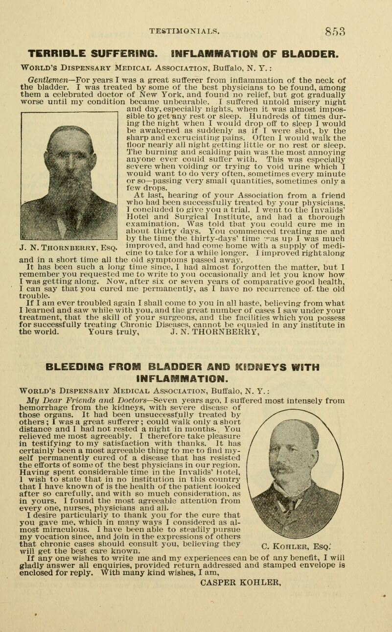 TERRIBLE SUFFERING. INFLAMMATION OF BLADDER. World's Dispensary Medical Association, Buffalo, N. T.: OentUmen—For years I was a great sufferer from inflammation of the neck of the bladder. I was treated by some of the best physicians to be found, among them a celebrated doctor of New York, and found no relief, but got gradually worse until my condition became unbearable. I suffered untold misery night and day, especially nights, when it was almost impos- sible to get any rest or sleep. Hundreds of times dur- ing the night when I would drop oft' to sleep I would be awakened as suddenly as if I were shot, by the sharp and excruciating pains. Often I would walk the floor nearly all night getting little or no rest or sleep. The burning and scalding pain was the most annoying anyone ever could suffer with. This was espcciall.v severe when voiding or trying to void urine which I would want to do very often, sometimes every minute or so—passing very small quantities, sometimes only a few drops. At last, hearing of your Association from a friend who had been successfully treated by your physicians, 1 concluded to give you a trial. I went to the Invalids' Hotel and Surgical Institute, and had a thorough I xamination. Was told that you could cure me in about thirty da5's. You commenced treating me and by the time the thirty-days' time ras up I was much improved, and had come home with a supply of medi- cine to take for a while longer. I improved right along and in a short time all the old symptoms passed away. It has been such a long time since, I had almost forgotten the matter, but I remember you requested me to write to you occasionally and let you know how I was getting along. Now, after six or seven years of comparative good health, I can say that you cured me permanently, as I have no recurrence of- the old trouble. If I am ever troubled again I shall come to j^ou in all haste, believing from what I learned and saw while with you, and the great number of cases I saw under your treatment, that the skill of your surgeons, and the facilities which you possess for successfully treating Chronic Diseases, cannot be equaled in any institute in the world. Yours truly, J. N. THORNBERRY, J. N. THORNBERRY, ESQ. BLEEDING FROM BLADDER AND INFLARilMATION. EYS WITH World's Dispensary Medical Association, Buffalo, N. Y.: My Dear Friends and Doctors—Seven years ago. I suffered most intensely from hemorrhage from the kidneys, with severe disease of those organs. It had been unsuccessfully treated by others ; I was a great sufferer ; could walk only a short distance and I had not rested anight in months.. You relieved me most agreeably. I therefore take pleasure in testifying to my satisfaction with thanks. It has certainly been a most agreeable thing to me to find my- self permanently cured of a disease that has resisted the efforts of some of the best physicians in our region. Having spent considerable time in the Invalids' Hotel, 1 wish to state that in no institution in this country that I have known of is the health of the patient looked after so carefully, and with so much consideration, as in yours. I found the most agreeable attention from every one, nurses, physicians and all. I desire particularly to thank you for the cure that you gave me, which in man.v ways I considered as al- most miraculous. I have been able to steadily pursue my vocation since, and join in the expressions of others that chronic cases should consult you, believing they n Kohler Eso' will get the best care known. * ' ^' If any one wishes to write me and my experiences can be of any benefit, I will gladly answer all enquiries, provided return addressed and stamped envelope is enclosed for reply. With many kind wishes, I am, CASPER KOHLER,