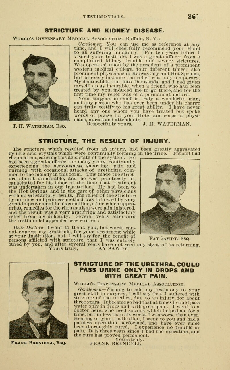 STRICTURE AND KIDNEY DISEASE. World's Dispensary Medical Association, Buffalo, N. Y.: Gentlemen—You can use me as reference at any time, and I will cheerfully recommend your Hotel to all suffering humanity. For ten years before 1 visited your Institute, I was a great sufferer from a complicated kidney trouble and severe strictures. Was operated upon by the president of a prominent western medical college, four diffei'ent times; also prominent physicians in Kansas City and Hot Springs, but in every instance the relief was only temporary. My doctor-bills ran into thousands, and I had given myself up as incurable, when a friend, who had been treated by you, induced me to go there, and for the first time my relief was of a permanent nature. Your surgeon-in-chief is truly a wonderful man, and any person who has ever been under his charge can truly testify to his great ability. I have never heard any one whom you have treated but spoke words of praise for your Hotel and corps of physi- cians, nurses and attendants. J. H. WATERMAN, EsQ. Kespcctfully yours, J. H. WATERMAN, STRICTURE, THE RESULT OF INJURY. The stricture, which resulted from ah injurj-, had been grcatlj- aggravated by uric acid crystals which were continually forming in the urine. Patient had rheumatism, causing this acid state of the system. He had been a great sufferer for many years, continually experiencing the ner%'ousness, smarting, pain and burning, with occasional attacks of urethritis, com- mon to the malady in this form. This made the strict- ure almost unbearable, and he was practically in- capacitated for his labor at the time that treatment was undertaken in our Institution. He had been to the Hot Springs and in the care of other phj-sicians with no satisfactory results. The relief of the stricture by our new and painless method was followed by very great improvement in his condition, after which appro- priate remedies for the rheumatism were administered, and the result was a very gratifying and satisfactory relief from his difficulty. Several j^ears afterward the testimonial appended was written : Dear Doctors—I want to thank you, but words can- not express my gratitude, for your treatment while at your Institution, but 1 will say for the benefit of persons afflicted with stricture, that I was entirely Fay Sawdt, Esq. cured by you, and after several years have not seen any signs of its returning. Yours truly, FAY SAWDY Frank Brendell, Esq. STRICTURE OF THE URETHRA, COULD PASS URINE ONLY IN DROPS AND WITH GREAT PAIN. World's Dispensary Medical Association: Gentlemen—Wishing to add my testimony to your great skill in surgery, I will say that I suffered with stricture of the urethra, due to an injury, for about three years. It became so bad that at timesi could pass water only in drops and with great pain. I went to a doctor here, wlio used sounds which helped me for a time, but in less than six weeks I was worse than ever. Hearing of your Institution, I went to you and had a painless operation performed, and have ever since been thoroughly cured. I experience no trouble or pain. It is three years since I had the operation, and the cure has proved permanent. Yovirs trulv, FRANK BRENDELL,