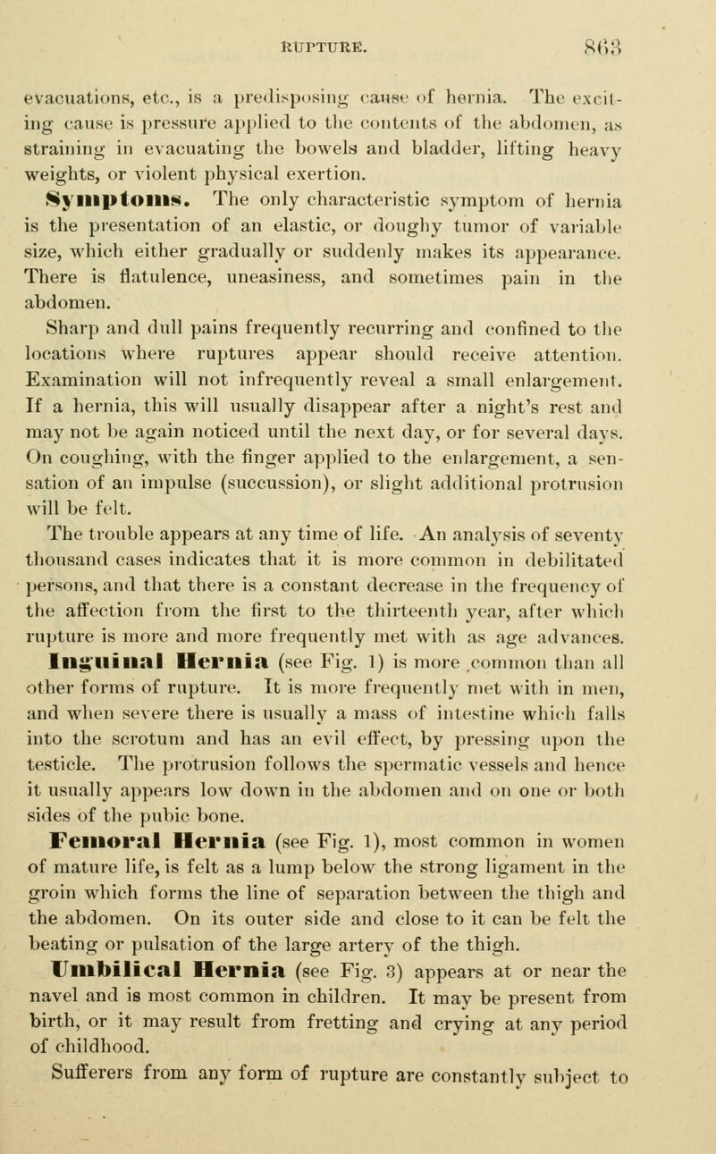 RtJPTURE. 8(lH evacuations, etc., is a predisposing caust^ of hernia. The excit- ing cause is pressure applied to the contents of the abdomen, as straining in evacuating the bowels and bladder, lifting heavy weights, or violent physical exertion, >Syiliptoill§. The only characteristic symptom of hernia is the presentation of an elastic, or doughy tumor of variable size, which either gradually or suddenly makes its appearance. There is flatulence, uneasiness, and sometimes pain in the abdomen. Sharp and dull pains frequently recurring and confined to the locations where ruptures appear should receive attention. Examination will not infrequently reveal a small enlargement. If a hernia, this will usually disappear after a night's rest and may not be again noticed until the next day, or for several days. On coughing, with the finger applied to the enlargement, a sen- sation of an impulse (succussion), or slight additional protrusion will be felt. The trouble appears at any time of life. An analysis of seventy thousand cases indicates that it is more common in debilitated persons, and that there is a constant decrease in the frequency of the afi^ection from the first to the thirteenth year, after which rupture is more and more frequently met with as age advances. Ing'Uilial Hernia (see Fig. l) is more .common than all other forms of rupture. It is more frequently met with in men, and when severe there is usually a mass of intestine which falls into the scrotum and has an evil efi^ect, by pressing upon the testicle. The protrusion follows the spermatic vessels and hence it usually appears low down in the abdomen and on one or both sides of the pubic bone. Femoral Hernia (see Fig. l), most common in women of mature life, is felt as a lump below the strong ligament in the groin which forms the line of separation between the thigh and the abdomen. On its outer side and close to it can be felt the beating or pulsation of the large artery of the thigh. Umbilical Hernia (see Fig. 3) appears at or near the navel and is most common in children. It mav be present from birth, or it may result from fretting and crying at any period of childhood. Sufferers from any form of rupture are constantly subject to