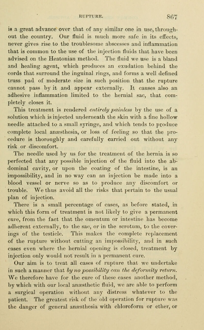 RUPTURE. 8(^*J' is a great advance over that of any similar one in use, through- out the country. Our fluid is much more safe in its effects, never gives rise to the troublesome abscesses and inflammation that is common to the use of the injection fluids that have been advised on the Heatonian method. The fluid we use is a bland and healing agent, which produces an exudation behind the cords that surround the inguinal rings, and forms a well defined truss pad of moderate size in such position that the rupture cannot pass by it and appear externally. It causes also an adhesive inflammation limited to the hernial sac, that com- pletely closes it. This treatment is rendered entirely painless by the use of a solution which is injected underneath tlie skin with a fine hollow needle attached to a small syringe, and which tends to produce complete local ana3Sthesia, or loss of feeling so that the pro- cedure is thoroughly and carefully carried out without any risk or discomfort. The needle used by us for the treatment of the hernia is so perfected that any possible injection of the fluid into the ab- dominal cavity, or upon the coating of the intestine, is an impossibility, and in no way can an injection be made into a blood vessel or nerve so as to produce any discomfort or ti'ouble. We thus avoid all the risks that pertain to the usual plan of injection. There is a small percentage of cases, as before stated, in which this form of treatment is not likely to give a permanent cure, from the fact that the omentum or intestine has become adlierent externally, to the sa(!, or in the scrotum, to the cover- ings of the testicle. This makes the complete replacement of the rupture without cutting an impossibility, and in such cases even where the hernial opening is closed, treatment by injection only would not result in a permanent cure. Our aim is to treat all cases of rupture that we undertake in such a manner that by 7io 2^ossibility can the deformity return. We therefore have for the cure of these cases another method, by which with our local anaesthetic fluid, we are able to perform a surgical operation without any distress whatever to the patient. The greatest risk of the old operation for rupture was the danger of general anaesthesia with chloroform or ether, or