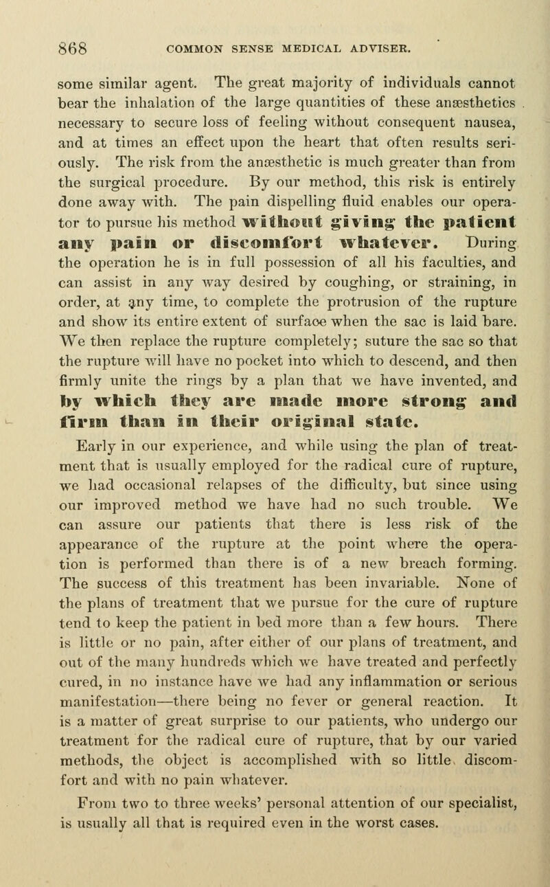 some similar agent. The great majority of individuals cannot bear the inhalation of the large quantities of these anaesthetics necessary to secure loss of feeling without consequent nausea, and at times an effect upon the heart that often results seri- ously. The risk from the anaesthetic is much greater than from the surgical procedure. By our method, this risk is entirely done away with. The pain dispelling fluid enables our opera- tor to pursue his method it'ithoMt giving' the patient any pain or discomfort ivhatever. During the operation he is in full possession of all his faculties, and can assist in any way desired by coughing, or straining, in order, at giny time, to complete the protrusion of the rupture and show its entire extent of surface when the sac is laid bare. We then replace the rupture completely; suture the sac so that the rupture will have no pocket into which to descend, and then firmly unite the rings by a plan that we have invented, and l)y ^vhich they are made more istrong and firm than in their original state. Early in our experience, and while using the plan of treat- ment that is usually employed for the radical cure of rupture, we had occasional relapses of the difiiculty, but since using our improved method we have had no such trouble. We can assure our patients that there is less risk of the appearance of the rupture at the point where the opera- tion is performed than there is of a new breach forming. The success of this treatment has been invariable. None of the plans of treatment that we pursue for the cure of rupture tend to keep the patient in bed more than a few hours. There is little or no pain, after either of our plans of treatment, and out of the many hundreds which we have treated and perfectly cured, in no instance have we had any inflammation or serious manifestation—there being no fever or general reaction. It is a matter of great surprise to our patients, who undergo our treatment for the radical cure of rupture, that by our varied methods, the object is accomplished with so little discom- fort and with no pain whatever. From two to three weeks' personal attention of our specialist, is usually all that is required even in the worst cases.