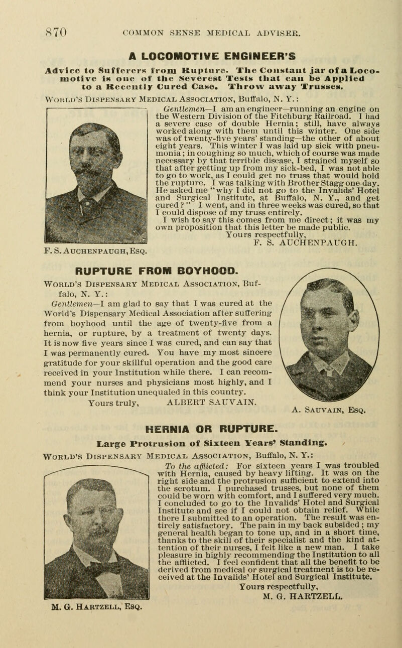 A LOCOIROTIVE ENGINEER'S Advice to Sufferers froni Rupture. The Constant jar of a IiOco> motive is one of tlie Severest Tests tliat cau be Applied to a Keceutly Cured Case. Tlirow away Trusses. World's Dispensary Medical Association, Buffalo, N. Y. : Gentlemen—l am an engineer—running an eng'ine on the Western Division of the Fitchburg Kaiiroad. 1 had a severe case of double Hernia; still, have always worked along with them until this winter. One side was of twenty-five years' standing—the other of about eight years. This winter I was laid up sick with pneu- monia ; in coughing so much, which of course was made necessary by that terrible disease, I strained myself so that after getting up from my sick-bed, I was not able to go to work, as I could get no truss that would hold the rupture. I was talking with Brother Stagg one day. He asked me why I did not go to the Invalids' Hotel and Surgical Institute, at Buffalo, N. Y., and get cured ?  I went, and in three weeks was cured, so that I could dispose of my truss entirely. I wish to say this comes from me direct; it was my own proposition that this letter be made public. Yours respectfully, F. S. AUCHENPAUGH. F. S. AucHENPAUGH, Esq. A. Sauvain, Esq. RUPTURE FROM BOYHOOD. World's Dispensary Medical Association, Buf- falo, N. Y.: Gentleinen—l am glad to say that I was cured at the World's Dispensary Medical Association after suffering from boyhood until the age of twenty-five from a hernia, or rupture, by a treatment of twenty days. It is now five years since I was cured, and can say that I was permanently cured. You have my most sincere gratitude for your skillful operation and the good care received in your Institution while there. I can recom- mend your nurses and physicians most highly, and I think your Institution unequaled in this country. Yours truly, ALBERT SAUVAIN. HERNIA OR RUPTURE. Large Protrusion of Sixteen Years' Standing. World's Dispensary Medical association, Buffalo, N. Y.: To the afflicted: For sixteen years I_was troubled with Hernia, caused by heavy lifting. It was on the right side and the protrusion suflBcient to extend into the scrotum. I purchased trusses, but none of them could be worn with comfort, and I suffered very much. I concluded to go to the Invalids' Hotel and Surgical Institute and see if I could not obtain relief. While there I submitted to an operation. The result was en- tirely satisfactory. The pain in my back subsided ; my general health began to tone up, and in a short time, thanks to the skill of their specialist and the kind at- tention of their nurses, I felt like a new man. I take pleasure in highly recommending the Institution to all the afflicted. I feel confident that all the benefit to be derived from medical or surgical treatment is to be re- ceived at the Invalids' Hotel and Surgical Institute. Yours respectfully, M. G. HARTZELL. M. G. Hartzell, Esq.