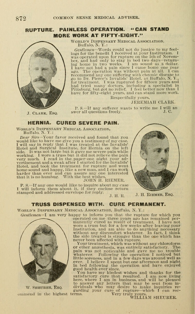 RUPTURE. PAINLESS OPERATION. CAN STAND MORE WORK AT FIFTY-EIGHT. Worlds Dispensary Medical Association, Buffalo, N. Y.: Oeiitlcmcn—Words could not do justice to my feel- ings for the toenefit I received at your Institution. I was operated upon for rupture on the 5th of Noveni- bei-, and had only to stay in bed two days—return- ing home in two weeks. 1 am sound as a dollar. I have not had a pain since I came home one year ago. The operation was without pain at all. 1 can recommend any one sritt'ering with chronic disease to go to Dr. Pierce's Invalids' llotel, i\t Buft'alo, N. Y., for treatment. I was ruptui-ed for fifteen years and had tried manj' doctors, including a specialist in Pittsburg, but got no relief. I feel better now tlian I have for fifty-eight years, and can stand more work. Respectfully yours, JEREMIAH CLARK. P. S.—If any sufferer wants to write me I will an J Clark, Esq. swer all questions freely. J. C. HERNIA. CURED SEVERE PAIN. World's Dispensary Medical Association, Buffalo. N. Y.: Dear Sins—Your favor received and found that you would like to have me give you a testimony of my case. I will say in reply that I was treated at the Invalids' Hotel and Surgical Institute, for Hernia on the left side. It was not large but it gave me severe pain while working. I wore a truss but it did not relieve the pain very much. I read in the paper-one night your ad- vertisement and a wealc after I started for the Invalids' Hotel, and took the treatment for rupture and went home sound and happy, lilie a new man, and I can work harder than ever and can assure any one interested that it is no humbug. With the best wishes, JOHN H. RIEMER, P. S.—If an.v one would like to inciuire about my case I will inform them about it, if they enclose return stamped and addressed envelope for reply. J. H. R. J. H. EiEMER, Esq. TRUSS DISPENSED WITH. CURE PERMANENT. World's Dispensary Medical Association, Buffalo, N. Y.: Oentlemen—1 am very happy to inform you that the rupture for which you operated on me three years ago has remained per- manently cured as result of treatment. I liave not worn a truss but for a few weeks after leaving .your Institution, and am able to do anj'thing necessary without any discomfort whatever. In fact, I think the side treated is stronger than the one which has never been affected with rupture. Your treatment, which was without any chloroform or ether antesthesia, was entirely satisfactory. The pain was not noticeable and gave me no trouble whatever. Following the operation I noticed but little soreness, and in a few days was around well as ever. I believe I spent but one afternoon and night in bed following the operation and have enjoyed good health ever since. You have my kindest wishes and thanks for the satisfactory cure that resulted. I am now living here, where I am in business, and will be pleased to answer any letters that may be sent from in- dividuals who may desire to make inauiries re- garding your cure of rupture—which T can rec- miiiieiid in tlie highest terms. Very truly .vours. WILLIAM SHEURER. w. SnETjRER. Esq.