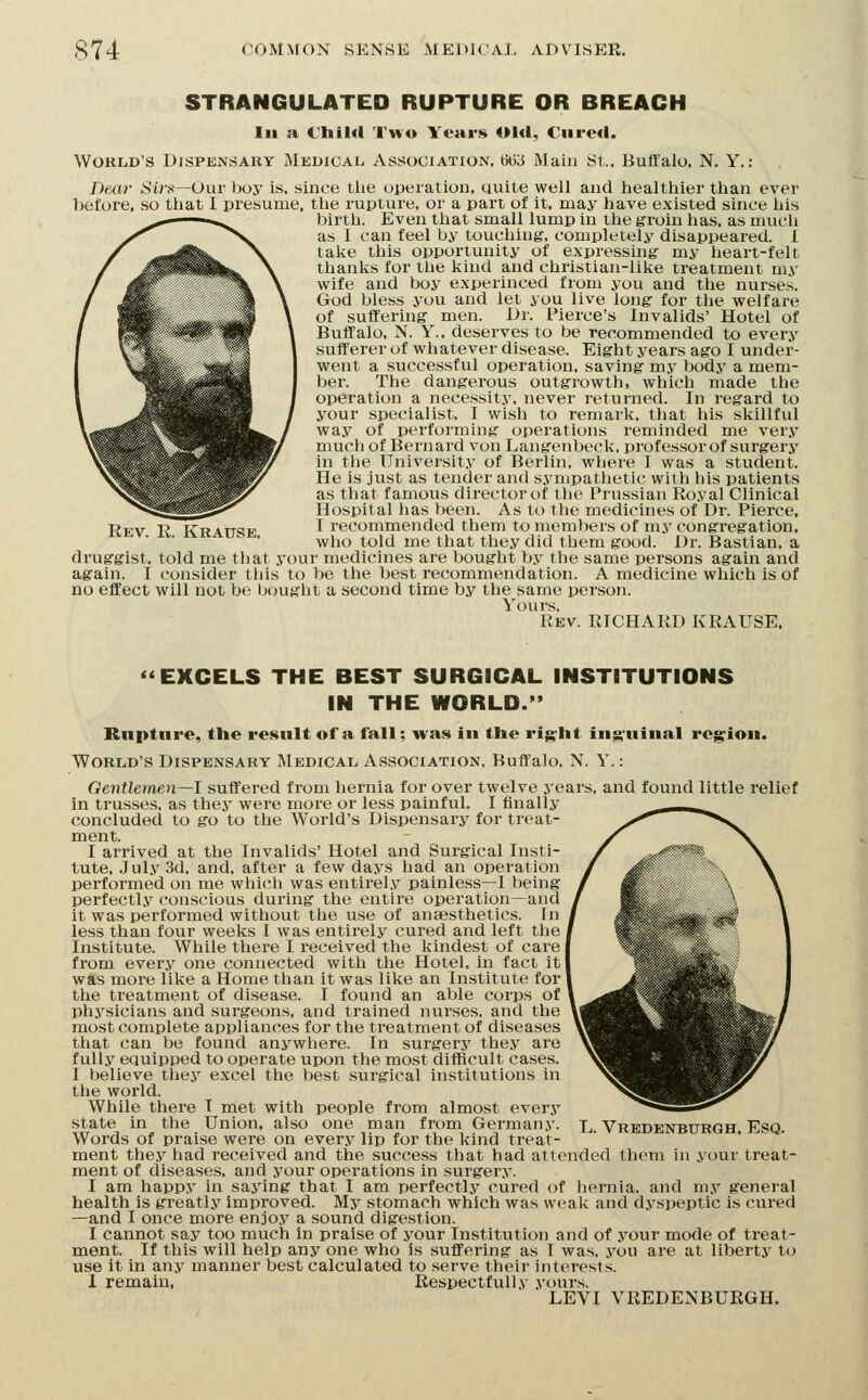 STRANGULATED RUPTURE OR BREACH III a l'hil«l Two Yeai*!» Old, Cured. World's Dispensary Medical Association, 6G3 Main St., Buffalo, N. Y.: Dexir Si/.s—Our lioy is, since tlie operation, quite well and healthier than ever before, so that I presume, the rupture, or a part of it, may have existed since liis birth. Even that small lump in the ^roin has, as much as I can feel by touching', completely disappeared. 1 lake this opportunity of expressing- my heart-felt thanks for the kind and christian-like treatment m.v wife and boy experinced from you and the nurses. God bless you and let you live long for the welfare of suffering men. Dr. Pierce's Invalids' Hotel of Buffalo, N. Y., deserves to be recommended to every sufferer of whatever disease. Eight years ago I under- went a successful operation, saving my body a mem- ber. The dangerous outgrowth, which made the operation a necessity, never returned. In regard to your specialist, I wish to remark, that his skillful way of performing operations reminded me very much of Bernard von Langenbeck, professor of surgery in the University of Berlin, where I was a student. He is just as tender and sympathetic with his patients as that famous director of tlie Prussian Royal Clinical Hospital has been. As to tlie medicines of Dr. Pierce, I recommended them to memljers of my congregation, who told me that they did them good. Dr. Bastian, a druggist, told me that your medicines are bought by the same persons again and again. I consider this to be the best recommendation. A medicine which is of no effect will not be bought a second time by the same person. Yours, Kev. RICHARD KRAUSE, Rev. R. Krause, «EXCELS THE BEST SURGICAL INSTITUTIONS IN THE WORLD. Rupture, the re»«ult of a fall; was in the rig-ht inj^'uiiial region. World's Dispensary Medical Association, Buffalo, N. Y.: Gentlemen—1 suffered from hernia for over twelve years, and found little relief in trusses, as thej' were more or less painful. I finally concluded to go to the World's Dispensary for treat- ment. I arrived at the Invalids' Hotel and Surgical Insti- tute, ,July 3d, and, after a few days had an operation performed on me which was entirel.v painless—I being perfectly conscious during the entire operation—and it was performed without the use of anaesthetics. In less than four weeks I was entirely cured and left the | Institute. While there I received the kindest of care from every one connected with the Hotel, in fact it| was more like a Home than it was like an Institute for the treatment of disease. I found an able corps of physicians and surgeons, and trained nurses, and the most complete appliances for the treatment of diseases that can be found anywhere. In surgery they are fully equipped to operate upon the most difficult cases. I believe they excel the best surgical institutions in the world. While there T met with people from almost every state in the Union, also one man from Germany. Words of praise were on every lip for the kind treat- ment they had received and the success that had attended them in your treat- ment of diseases, and your operations in surger.v. I am happy in saj'ing that I am perfectly cured of hernia, and my general health is greatly improved. My stomach which was weak and dyspeptic is cured —and I once more enjoy a .sound digestion. I cannot say too much in praise of your Institution and of your mode of treat- ment. If this will help any one who is suffering as I was, you are at liberty to use it in any manner best calculated to serve their interests. I remain. Respectfully yours. LEVI VREDENBUKGH. L. Vredenburgh, Esq.