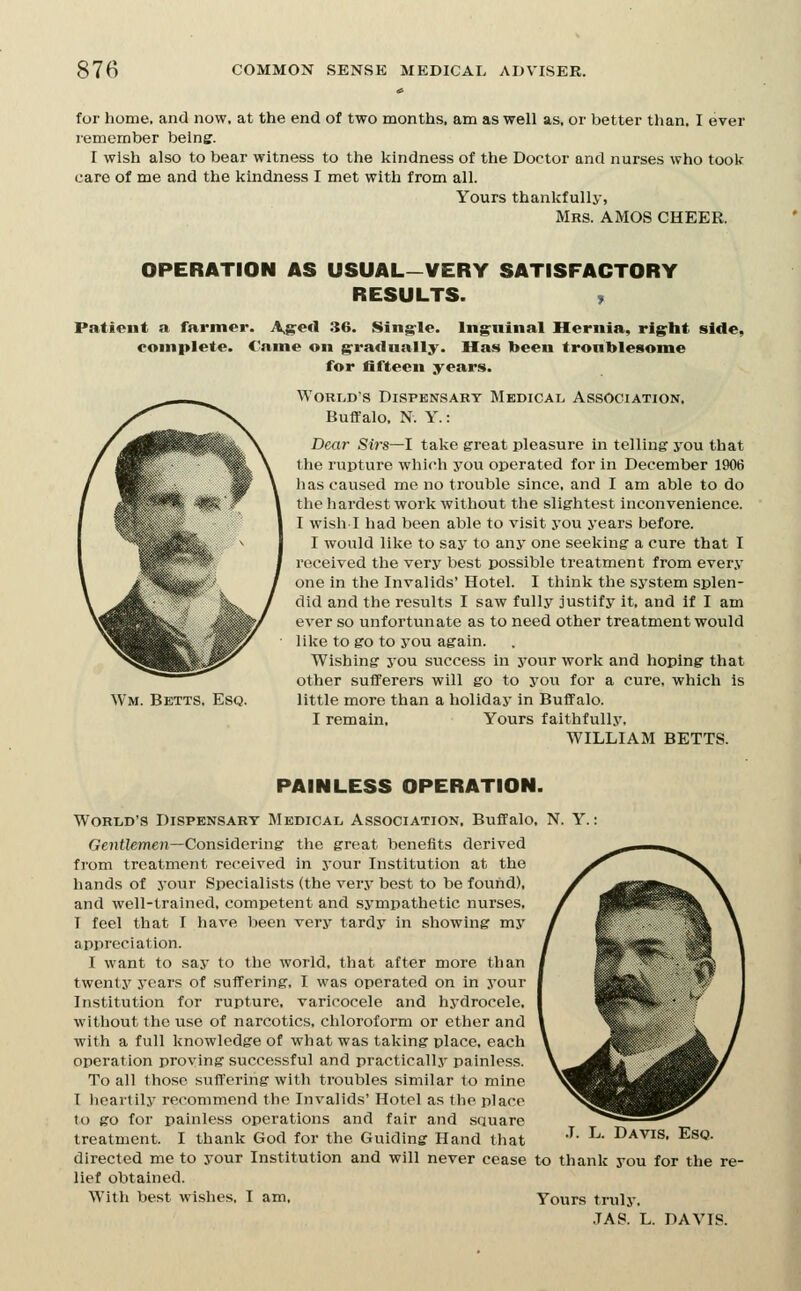 for home, and now. at the end of two months, am as well as. or better than. I ever remember being. I wish also to bear witness to the kindness of the Doctor and nurses who took care of me and the kindness I met with from all. Yours thankfully, Mrs. AMOS CHEER. OPERATION AS USUAL-VERY SATISFACTORY RESULTS. > Patieut a farmer. A,g:«<l 36. Sing^le. Inguinal Hernia, rig:ht side, complete. Came on g'racUially. Has been tronblesome for fifteen years. World's Dispensary Medical. Association, Buffalo, N. Y.: Dear Sirs—I take great pleasure in telling j'ou that the rupture which you operated for in December 1906 has caused me no trouble since, and I am able to do the hardest work without the slightest inconvenience. I wish I had been able to visit you years before. I would like to say to any one seeking a cure that I received the very best possible treatment from ever.v one in the Invalids' Hotel. I think the system splen- did and the results I saw fully justify it, and If I am ever so unfortunate as to need other treatment would like to go to you again. Wishing you success in your work and hoping that other sufferers will go to you for a cure, which is little more than a holiday in Buffalo. I remain. Yours faithfully. WILLIAM BETTS. Wm. Betts. Esq. PAINLESS OPERATION. World's Dispensary Medical Association, Buffalo, N. Y.: Gentfemoi—Considering the great benefits derived from treatment received in your Institution at the hands of your Specialists (the very best to be found), and well-trained, competent and sympathetic nurses, I feel that I have been very tardy in showing my appreciation. I want to say to the world, that after more than twent.v years of suffering, I was operated on in your Institution for rupture, varicocele and hydrocele, without the use of narcotics, chloroform or ether and with a full knowledge of what was taking place, each operation proving successful and practically painless. To all those suft'ering with troubles similar to mine T lioartily recommend the Invalids' Hotel as the place to go for painless operations and fair and square treatment. I thank God for the Guiding Hand that '^- ^^- Davis, Esq. directed me to your Institution and will never cease to thank you for the re- lief obtained. With best wishes. I am. Yours truly. .7AS. L. DAVIS.