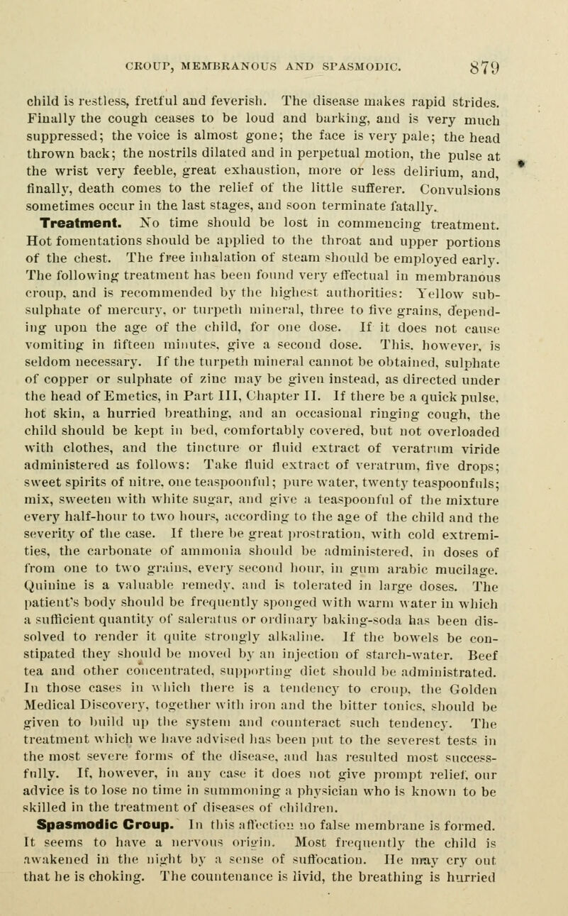 CROUP, MEMBRANOUS AND SPASMODIC. 379 child is restless, fretful aud feverish. The disease mal<es rapid strides. Fiually the cough ceases to be loud and barking, and is very much suppressed; the voice is almost gone; the face is very pale; the head thrown back; the nostrils dilated aud in perpetual motion, the pulse at the wrist very feeble, great exhaustion, more or less delirium, and finally, death comes to the relief of the little sufferer. Convulsions sometimes occur in the last stages, and soon terminate fatally. Treatment. No time should be lost in commencing treatment. Hot fomentations should be applied to the throat and upper portions of the chest. The free inhalation of steam should be employed early. The following treatment has been found very effectual in membranous croup, and is recommended by the highest authorities: Yellow sub- sulphate of mercury, oi- turpeth mineral, three to five grains, depend- ing upon the age of the child, for one dose. If it does not cause vomiting in fifteen minutes, give a second dose. This, however, is seldom necessary. If tlie turpeth mineral cannot be obtained, sulphate of copper or sulphate of zinc may be given instead, as directed under the head of Emetics, in Part III, Cliapter II. If there be a quick pulse, hot skin, a hurried breathing, and an occasional ringing cough, the child should be kept in bed, comfortably covered, but not overloaded with clothes, and the tincture or fluid extract of veratrum viride administered as follows: Take fluid extract of veratrum, five drops; sweet spirits of nitre, one teaspoonful; pure water, twenty teaspoonfuls; mix, sweeten with white sugar, and give a teaspoonful of the mixture every half-hour to two liours, according to the age of the child and the severity of the case. If thei-e be great prostration, Avith cold extremi- ties, the carbonate of ammonia should be administered, in doses of from one to two gr;uns, every second hour, in gum arabic mucilage. Quinine is a valuable remedy, and is toleiated in large doses. The patient's body should be frequently sponged with warm water in which a sufficient quantity of salenitus or ordinary baking-soda has been dis- solved to render it quite strongly alkiiliiie. If the bowels be con- stipated they should be moved by an injection of staich-water. Beef tea and other concentrated, supporting diet should be administrated. In those cases in which there is a tendency to croup, the Golden Medical Discovery, together with iron and the bitter tonics, should be given to build uj) the system and counteract such tendency. The treatment which we have ndvised has been i)ut to the severest tests in the most severe forms of the disease, and has resulted most success- fully. If, however, in any case it does not give prompt relief, our advice is to lose no time in summoning a physician who is known to be skilled in the treatment of diseases of children. Spasmodic Croup. In this aftection no false membrane is formed. It seems to have a nervous origin. Most frequently the child is awakened in the niglit by a sense of suffocation. He nray cry out that he is choking. The countenance is livid, the breathing is hurried