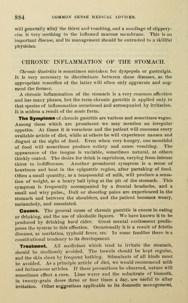 will generally allay the thirst and vomiting, and a mucilage of slippery- elm is very soothing to the inflamed mucous membrane. This is an important disease, and its management should be entrusted to a skillful physician. CHRONIC INFLAMMATION OF THE STOMACH. Chronic Qastrilis is sometimes mistaken for dyspepsia or gastralgia. It is very necessary to discriminate between these diseases, as the appropriate remedies of the latter will often only aggravate and aug- ment the former. A chronic inflammation of the stomach is a very common affection and has many phases, but the term chronic gastritis is applied only to that species of inflammation occasioned and accompanied by irritation. It is seldom a result of the acute form. The Symptoms of chronic gastritis are various and sometimes vague. Among those which are prominent we may mention an irregular appetite. At times it is voracious and the patient will consume every available article of diet, while at others he will experience nausea and disgust at the sight of food. Even when very hungry, one mouthful of food will sometimes produce satiety and cause vomiting. The appearance of the tongue is variable, sometimes natural, at others thickly coated. The desire for drink is capricious, varying from intense thirst to indifterence. Another prominent symptom is a sense of heaviness and heat in the epigastric region, after partaking of food. Often a small quantity, as a teaspoonful of milk, will produce a sensa- tion of weight, as a heavy ball lying at the pit of the stomach. This symptom is frequently accompanied by a frontal headache, and a small and wiry pulse.. Dull or shooting pains are experienced in the stomach and between the shoulders, and the patient becomes weary, melancholy, and emaciated. Causes. The general cause of chronic gastritis is excess in eating or drinking, and the use of alcoholic liquors. We have known it to be produced by drinking hard cider. Great mental excitement predis- poses the system to this affection. Occasionally it is a result of febrile diseases, as scarlatina, typhoid fever, etc. In some families theie is a constitutional tendency to its development. Treatment. All medicines which tend to irritate the stomach, should be studiously avoided. The bowels should be kept regular, and the skin clean by frequent bathing. Stimulants of all kinds must be avoided. As a principle article of diet, we would recommend milk and farinaceous articles. If these precautions be observed, nature will sometimes effect a cure. Lime water and the subnitrate of bismuth, in twenty-grain doses three or four times a day, are useful to allay irritatiou. Other suggestions applicable to its domestic management,