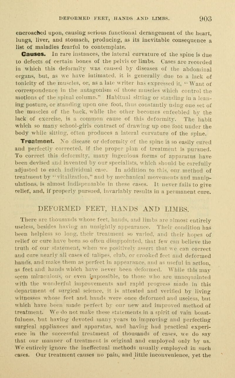 encroached upon, causing serious functional derangement of tlie heart, lungs, liver, and stomach, producing, as its inevitable consequence a list of maladies fearful to contemplate. Causes. In rare instances, the lateral curvature of the spine is due to defects of certain bones of the pelvis or limbs. Cases are recorded in which this defoimity was caused by diseases of the abdominal organs, but, as we have intimated, it is generally due to a lack of tonicity of the muscles, or, as a late writer has expressed it,  Want of correspondence in the antagonism of those muscles whicli control the motions of the spinal column. Habitual sitting or standing in a lean- ing posture, or standing upon one fool, tl)us constantly using one set of the muscles of the back, while the other becomes enfeebled by the lack of exercise, is u common cause of this deformity. The habit which so many school-girls contract of drawing up one foot under the body while sitting, often produces a lateral curvature of the spine. Treatment. Xo disease or deformity of the spine is so easily cured and perfectly corrected, if the proper plan of treatment is pursued. To correct this deformity, many ingenious forms of apparatus have been devised and invented by our specialists, which should be carefully adjusted to each individual ca-e. In addition to this, our method of treatment by  vitalization, and by mechanical movements and manip- ulations, is almost indispensable in these eases. It never fails to give relief, and, if properly pursued, invariably results in a peinianent cure. DEFORMED FEET, HANDS AND LIMBS. There are thousands whose feet, hands, and limbs are almost entirely useless, besides having an nnsightly appearance. Their condition has been helpless so long, their treatment so varied, and tlieir hopes of relief or cure have been so oftt-u disappointed, that few can believe the truth of our statement, when we positively assert that we can correct and cure nearly all cases of talipes, club, or crooked feet and deformed hands, and make them as perfect in appearance, and as useful in action, as feet and hands which have never been deformed. While this may seem miraculous, or even ijnpossible, to those who are unacquainted with the wonderful improvements and rapid progress niade in this department of surgical science, it is attested and verified by living witnesses whose feet and. hands were once deformed and useless, but which have been made perfect bj- our new and improved method of treatment. We do not make these statements in a spirit of vain boast- fulness, but having devoted many years to improving and perfecting surgical appliances and apparatus, and having had practical experi- ence in the successful treatment of thousands of cases, we do say that our manner of treatment is original and employed only bj' us. We entirely ignore the ineffectual methods usually employed in such cases. Our treatment causes no pain, and little inconvenience, yet the