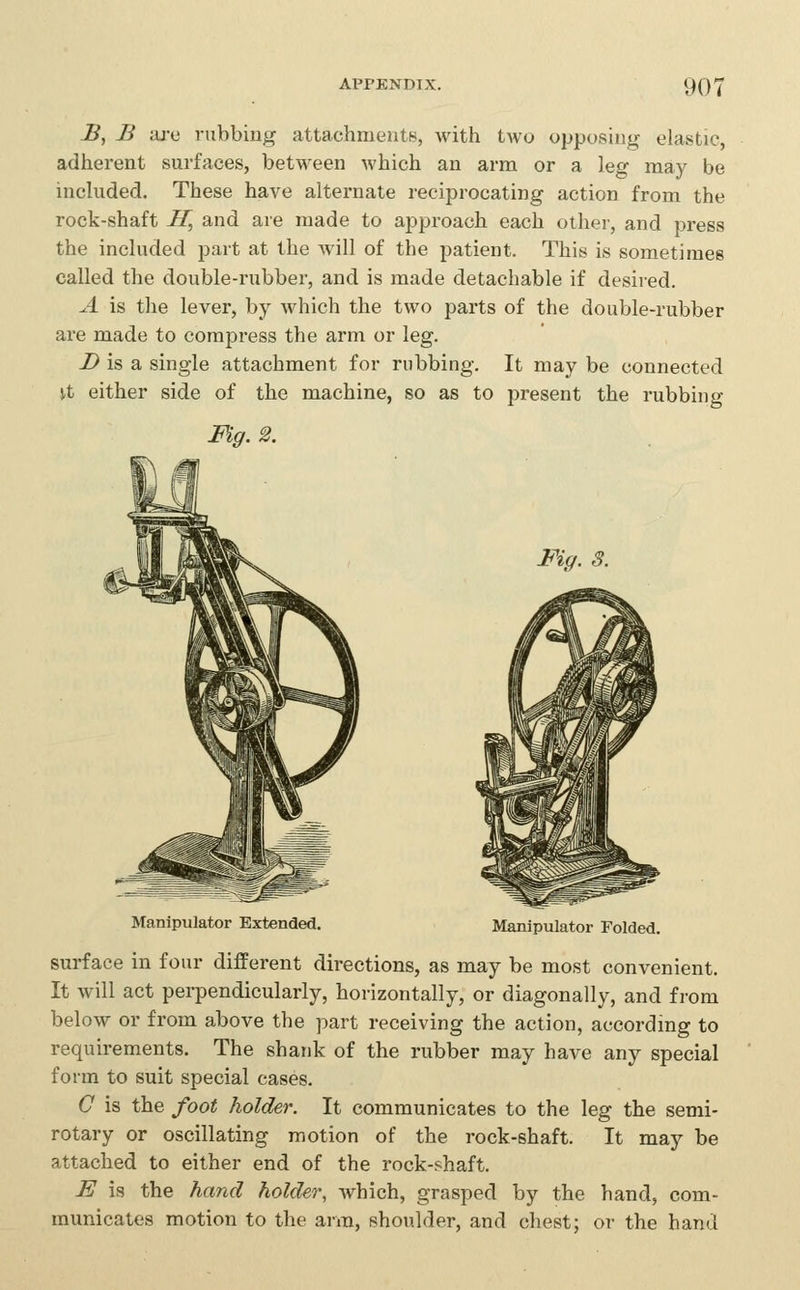 B, B aj-e rubbing attachments, with two opposing elastic, adherent surfaces, between which an arm or a leg may be included. These have alternate reciprocating action from the rock-shaft H, and are made to approach each othei-, and press the included part at the will of the patient. This is sometimes called the double-rubber, and is made detachable if desired. A is the lever, by which the two parts of the double-rubber are made to compress the arm or leg. Z> is a single attachment for rubbing. It may be connected \t either side of the machine, so as to present the rubbing Fig. 2. Fig. 3. Manipulator Extended. Manipulator Folded. surface in four different directions, as may be most convenient. It will act perpendicularly, horizontally, or diagonally, and from below or from above the part receiving the action, according to requirements. The shank of the rubber may have any special form to suit special cases. C is the foot holder. It communicates to the leg the semi- rotary or oscillating motion of the rock-shaft. It may be attached to either end of the rock-shaft. E is the hand holder, which, grasped by the hand, com- municates motion to the arm, shoulder, and chest; or the hand