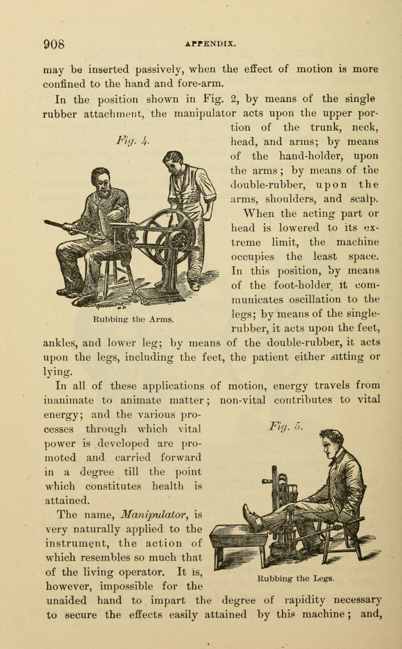 Rubbing the Arms. may be inserted passively, when the effect of motion is more confined to the hand and fore-arm. In the position shown in Fig. 2, by means of the single rubber attachment, the manipulator acts upon the upper por- tion of the trunk, neck, Fig- U- head, and arms; by means of the hand-holder, upon the arms ; by means of the double-rubber, upon the arms, shoulders, and scalp. When the acting part or head is lowered to its ex- treme limit, the machine occupies the least space. In this position, by means of the foot-holder it com- municates oscillation to the legs; by means of the single- rubber, it acts upon the feet, ankles, and lower leg; by means of the double-rubber, it acts upon the legs, including the feet, the patient either sitting or lying. In all of these applications of motion, energy travels from inanimate to animate matter; non-vital contributes to vital energy; and the various pro- cesses through which vital power is developed are pro- moted and carried forward in a degree till the point which constitutes health is attained. The name. Manipulator, is very naturally applied to the instrument, the action of which resembles so much that of the living operator. It is, however, impossible for the unaided hand to impart the degree of rapidity necessary to secure the effects easily attained by this machine; and,