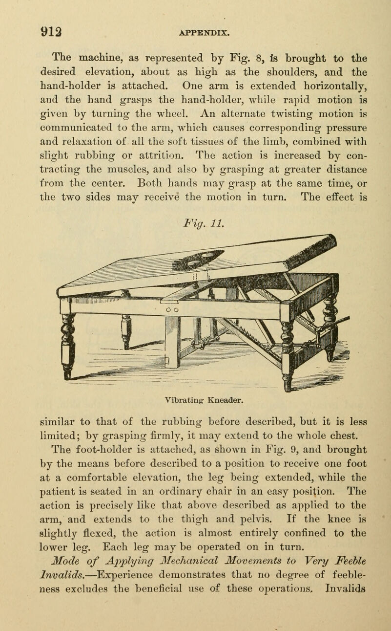 The machine, as represented by Fig. 8, Is brought to the desired elevation, about as high as the shoulders, and the hand-holder is attached. One arm is extended horizontally, and the hand grasps the hand-holder, while rapid motion is given by turning the wheel. An alternate twisting motion is communicated to the arm, which causes corresponding pressure and relaxation of all the soft tissues of the limb, combined with slight rubbing or attrition. The action is increased by con- tracting the muscles, and also by grasping at greater distance from the center. Both hands may grasp at the same time, or the two sides may receive the motion in turn. The effect is Fig. 11. Vibrating Kneader. similar to that of the rubbing before described, but it is less limited; by grasping firmly, it may extend to the whole chest. The foot-holder is attached, as shown in Fig. 9, and brought by the means before described to a position to receive one foot at a comfortable elevation, the leg being extended, while the patient is seated in an ordinary chair in an easy position. The action is precisely like that above described as applied to the arm, and extends to the thigh and pelvis. If the knee is slightly flexed, the action is almost entirely confined to the lower leg. Each leg may be operated on in turn. Mode of Applying Mechanical Movements to Very Feeble Invalids.—^Experience demonstrates that no degree of feeble- ness excludes the beneficial use of these operations. Invalids