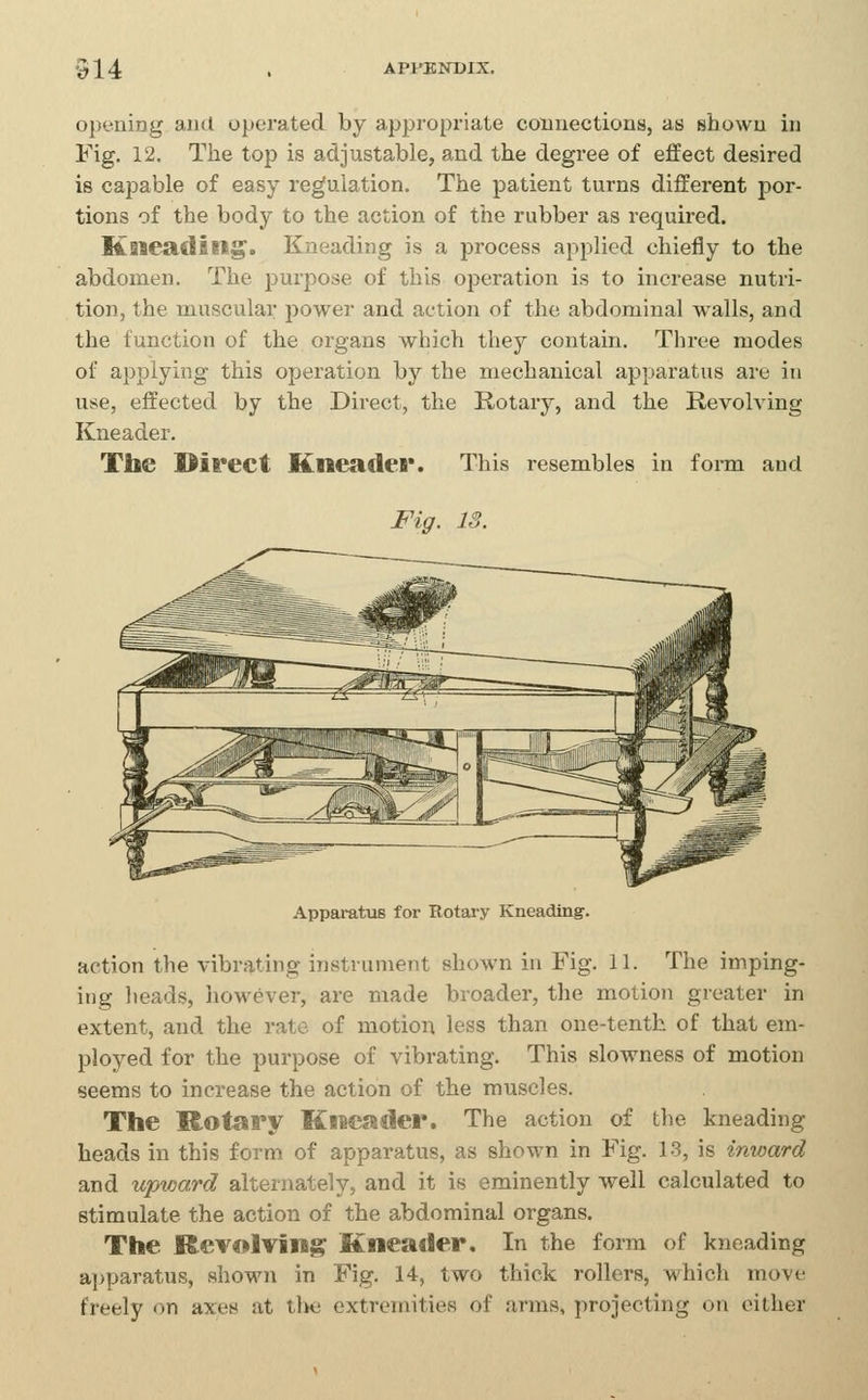 opening and operated by appropriate connections, as shown in Fig. 12. The top is adjustable, and the degree of effect desired is capable of easy regulation. The patient turns different jjor- tions of the body to the action of the rubber as required. Kneading. Kneading is a pi'ocess applied chiefly to the abdomen. The purpose of this operation is to increase nutri- tion, the muscular power and action of the abdominal walls, and the function of the organs which they contain. Three modes of applying this operation by the mechanical apparatus are in use, effected by the Direct, the Rotary, and the Revolving Kneader. The Direct Kneader. This resembles in form and Apparatus for Rotaiy Kneading. action the vibrating instrument shown in Fig. 11. The imping- ing lieads, iiowever, are made broader, the motion greater in extent, and the rate of motion less than one-tenth of that em- ployed for the purpose of vibrating. This slowness of motion seems to increase the action of the muscles. The Rotary Kneader. The action of the kneading heads in this form of apparatus, as shown in Fig. 13, is inward and upward alternately, and it is eminently well calculated to stimulate the action of the abdominal organs. The Revolving Kneader. In the form of kneading ai>paratus, shown in Fig. 14, two thick rollers, which move freely on axes at the extremities of arras, projecting on cither