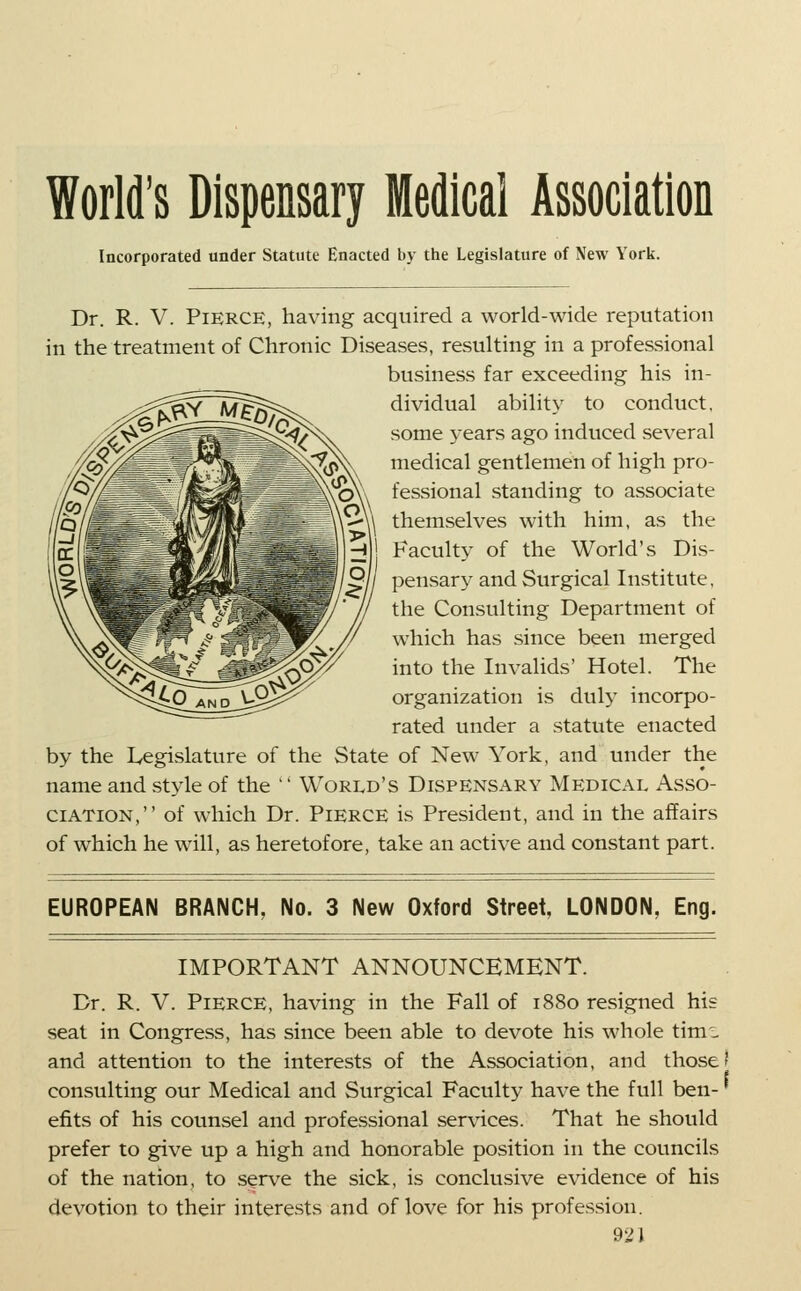 World's Dispensary Medical Association Incorporated under Statute Enacted by the Legislature of New York. Dr. R. V. Pierce, having acquired a world-wide reputation in the treatment of Chronic Diseases, resulting in a professional business far exceeding his in- dividual ability to conduct, some years ago induced several medical gentlemen of high pro- fessional standing to associate themselves with him, as the Faculty of the World's Dis- pensar}^ and Surgical Institute, the Consulting Department of which has since been merged into the Invalids' Hotel. The organization is dulj' incorpo- rated under a statute enacted by the Legislature of the State of New York, and under the name and style of the ' World's Dispensary Medical Asso- ciation, of which Dr. Pierce is President, and in the affairs of which he will, as heretofore, take an active and constant part. EUROPEAN BRANCH, No. 3 New Oxford Street, LONDON, Eng. IMPORTANT ANNOUNCEMENT. Dr. R. V. Pierce, having in the Fall of 1880 resigned his seat in Congress, has since been able to devote his whole timi and attention to the interests of the Association, and those i consulting our Medical and Surgical Faculty have the full ben- efits of his counsel and professional services. That he should prefer to give up a high and honorable position in the councils of the nation, to serve the sick, is conclusive e\ddence of his devotion to their interests and of love for his profession.