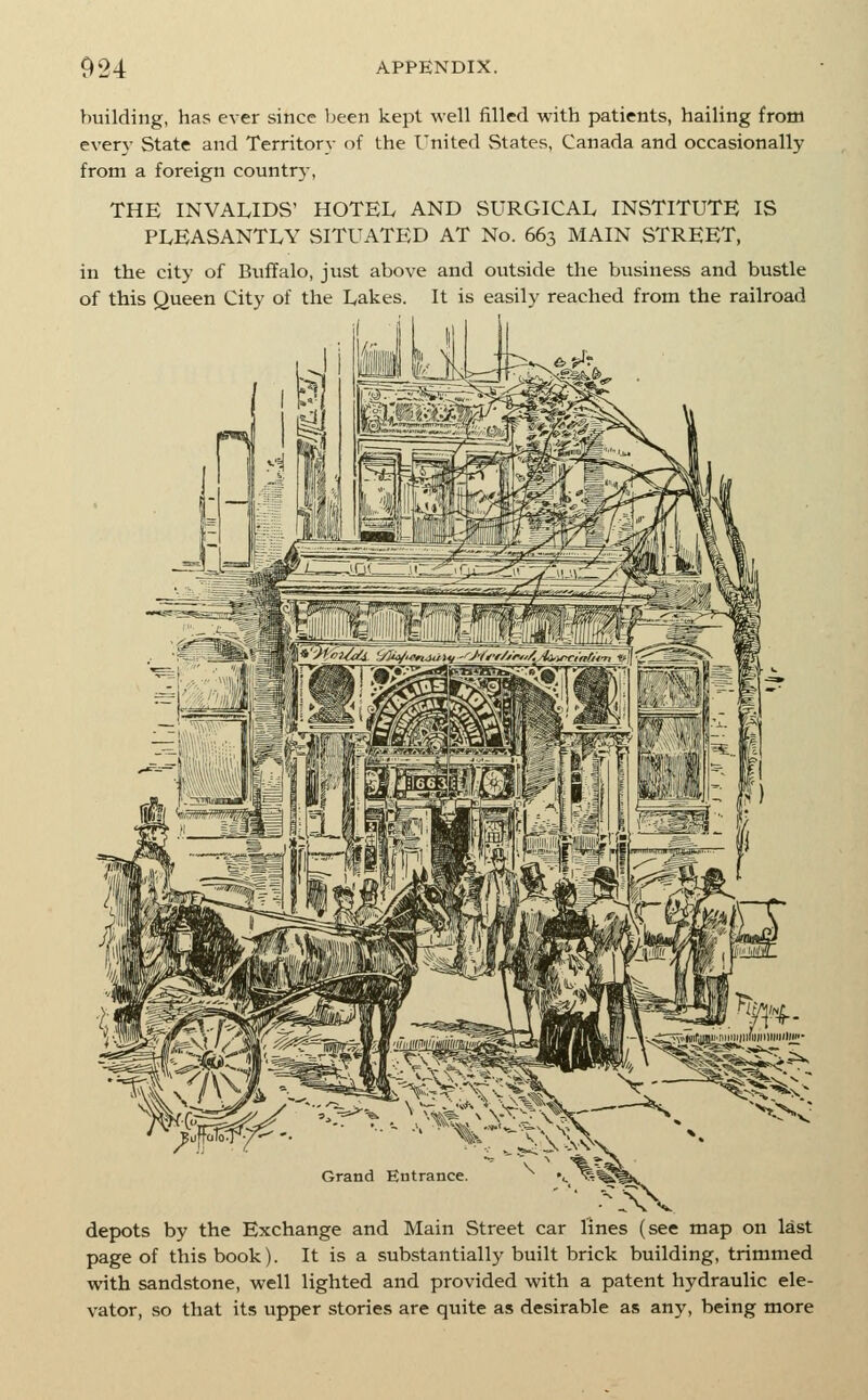 building, has ever since been kept well filled with patients, hailing from every State and Territorv of the United States, Canada and occasionally from a foreign countr}-, THE INVALIDS' HOTEL AND SURGICAL INSTITUTE IS PLEASANTLY SITUATED AT No. 663 MAIN STREET, in the city of Buffalo, just above and outside the business and bustle of this Queen City of the Lakes. It is easily reached from the railroad Grand Eutrance depots by the Exchange and Main Street car lines (see map on last page of this book). It is a substantially built brick building, trimmed with sandstone, well lighted and provided with a patent hydraulic ele- vator, so that its upper stories are quite as desirable as any, being more