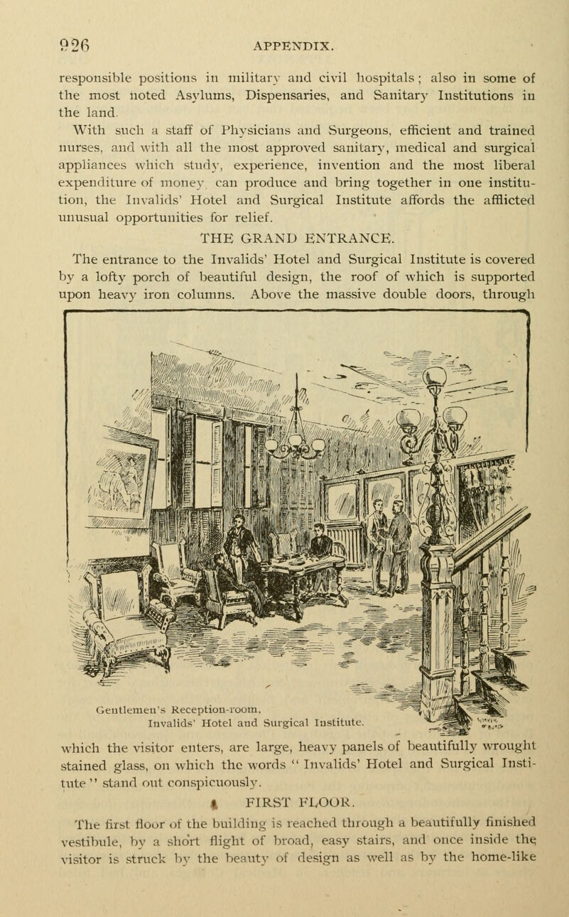 responsible positions in military and civil hospitals ; also in some of the most iioted Asj-lums, Dispensaries, and Sanitary Institutions in the land. With such a staff of Physicians and Surgeons, efficient and trained nurses, and with all the most approved sanitary, medical and surgical appliances which study, experience, invention and the most liberal expenditin-e of money can produce and bring together in one institu- tion, the Invalids' Hotel and Surgical Institute affords the afflicted unusual opportunities for relief. THE GRAND ENTRANCE. The entrance to the Invalids' Hotel and Siirgical Institute is covered by a lofty porch of beautiful design, the roof of which is supported upon heavy iron columns. Above the massive double doors, through Geutlemeu'.s Keceptiou-room, Invalids' Hotel and Surgical Institute. which the visitor enters, are large, heavy panels of beautifully wrought stained glass, on which the words  Invalids' Hotel and Surgical Insti- tute  stand out conspicuously. 4 FIRST FivOOR. The first floor of the building is reached through a beautifully finished vestibule, by a short flight of broad, easy stairs, and once inside th^ visitor is struck by the beauty of design as well as by the home-like