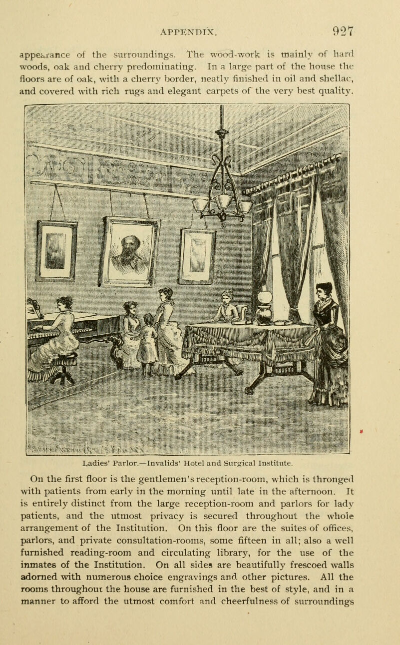 rjppeiii'ance of the surroundings. The wood-work is mainly of hard woods, oak and cherry predominating. In a large part of the house the floors are of oak, with a cherry border, neatly finished in oil and shellac, and covered with rich rugs and elegant carpets of the very best quality. Ladies' Parlor. — Invalids' Hotel and surgical Institute. On the first floor is the gentlemen's reception-room, which is thronged with patients from early in the morning until late in the afternoon. It is entirely distinct from the large reception-room and parlors for lady patients, and the utmost privacy is secured throughout the whole arrangement of the Institution. On this floor are the suites of offices, parlors, and private consultation-rooms, some fifteen in all; also a well furnished reading-room and circulating library, for the use of the inmates of the Institution. On all sides are beautifully frescoed walls adorned ■with numerous choice engravings and other pictures. All the rooms throughout the house are furnished in the best of style, and in a manner to afford the utmost comfort and cheerfulness of surroundings