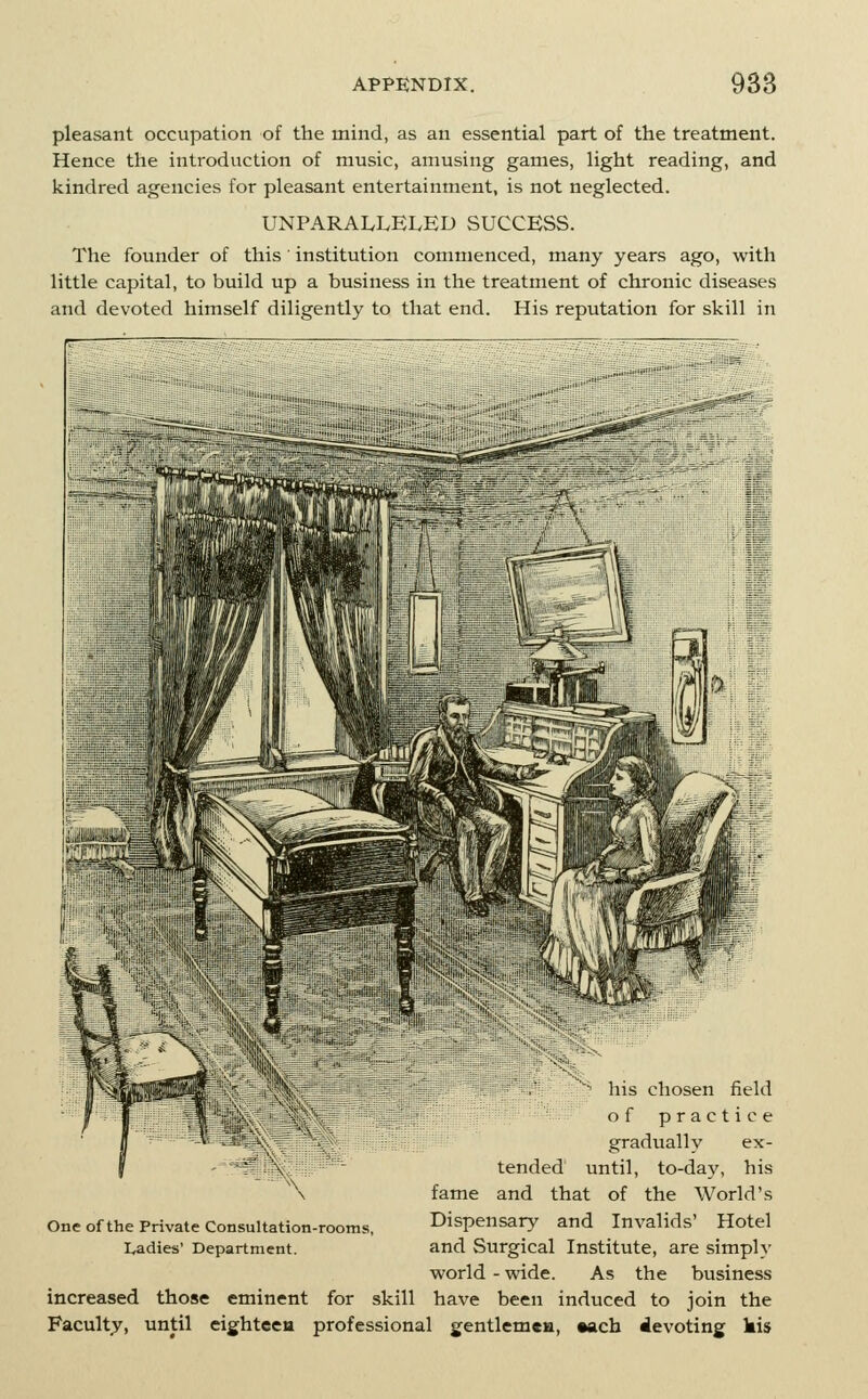 pleasant occupation of the mind, as an essential part of the treatment. Hence the introduction of music, amusing games, light reading, and kindred agencies for pleasant entertainment, is not neglected. UNPARALLELED SUCCESS. The founder of this' institution commenced, many years ago, with little capital, to build up a business in the treatment of chronic diseases and devoted himself diligently to that end. His reputation for skill in ~ his chosen field of practice gradually ex- tended until, to-day, his fame and that of the World's Dispensary and Invalids' Hotel and Surgical Institute, are simply world - wide. As the business increased those eminent for skill have been induced to join the Faculty, until eightceu professional gentlem«H, Aacb devoting kis One of the Private Consultation-rooms, Ladies' Department.