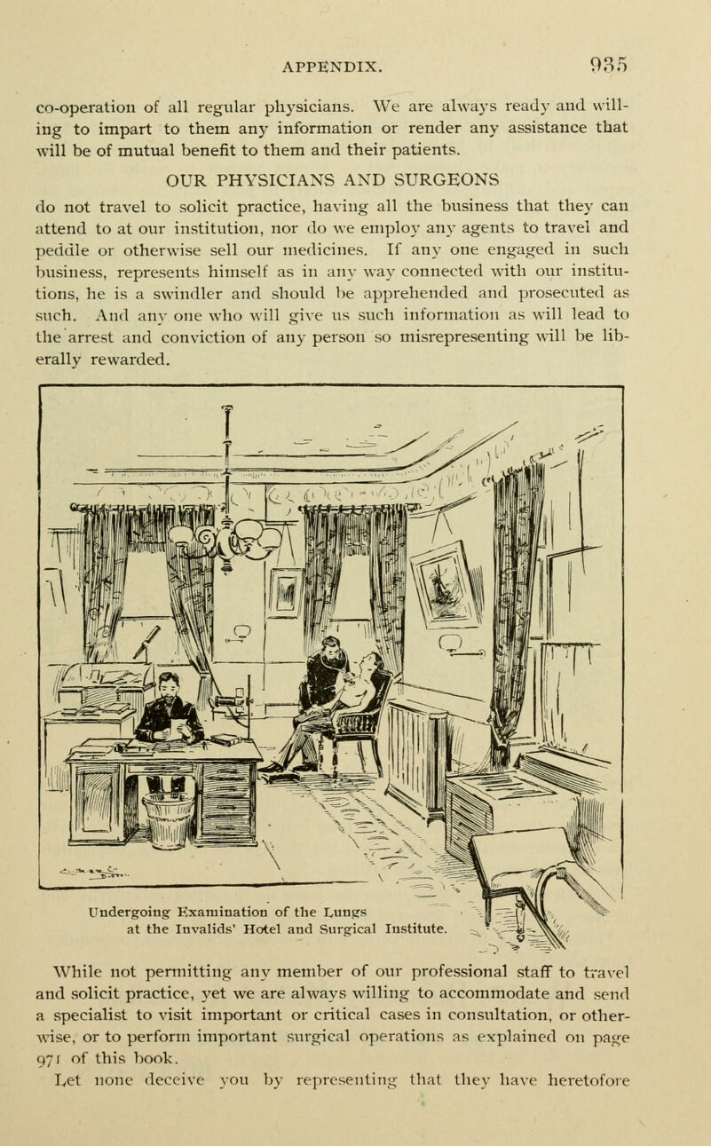 co-operation of all regular physicians. We are always ready and will- ing to impart to them any information or render any assistance that will be of mutual benefit to them and their patients. OUR PHYSICIANS AND SURGEONS do not travel to solicit practice, having all the business that they can attend to at our institution, nor do we employ any agents to travel and peddle or otherwise sell our medicines. If any one engaged in such business, represents himself as in any way connected with our institu- tions, he is a swindler and should be apprehended and prosecuted as such. And any one who will give vis such information as will lead to the arrest and conviction of any person so misrepresenting will be lib- erally rewarded. Undergoing Examination of the Lungs at the Invalids' Hotel and Surgical Institute. While not permitting any member of our professional staff to travel and solicit practice, yet we are always willing to accommodate and send a specialist to visit important or critical cases in consultation, or other- wise, or to perform important sm-gical operations as explained on page 971 of this book. Let none deceive you by representing that they have heretofore