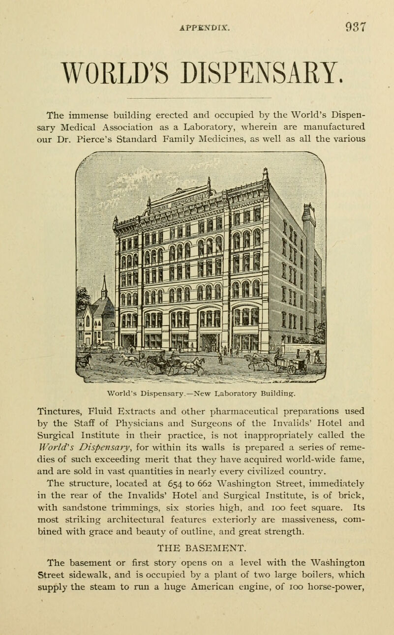 WORLD'S DISPENSARY. The immense building erected and occupied by the World's Dispen- sary Medical Association as a Laboratory, wherein are manufactured our Dr. Pierce's Standard Family Medicines, as well as all the various V/orld's Dispensary.—New Laboratory Building. Tinctures, Fluid Extracts and other pharmaceutical preparations used by the Staff of Physicians and Surgeons of the Invalids' Hotel and Surgical Institute in their practice, is not inappropriately called the World's Dispe7isary, for within its walls is prepared a series of reme- dies of such exceeding merit that they have acquired world-wide fame, and are sold in vast quantities in nearly every civilized countr\'. The structure, located at 654 to 662 Washington Street, immediately in the rear of the Invalids' Hotel and Surgical Institute, is of brick, with sandstone trimmings, six stories high, and 100 feet square. Its most striking architectural features exteriorly are massiveness, com- bined with grace and beauty of outline, and great strength. THE BASEMENT. The basement or first story opens on a level with the Washington Street sidewalk, and is occupied by a plant of two large boilers, which supply the steam to run a huge American engine, of 100 horse-power,