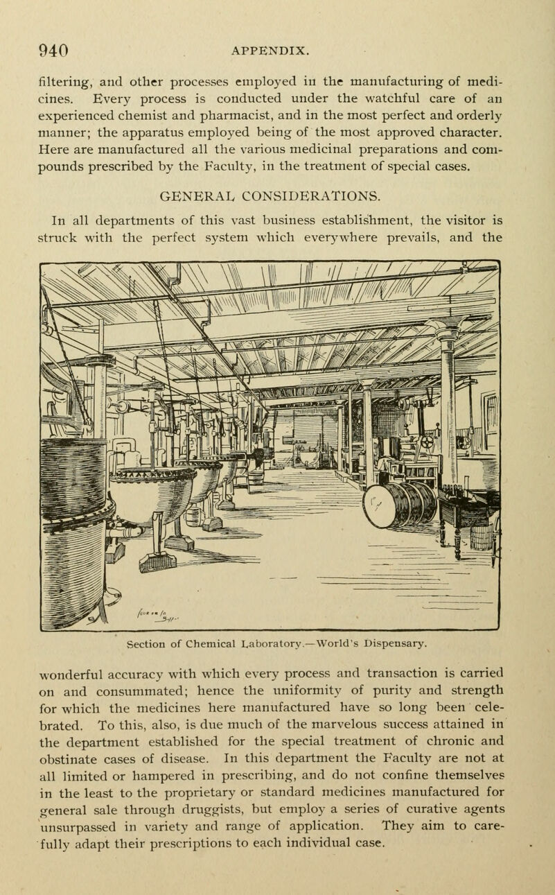 filtering, and other processes employed in the manufacturing of medi- cines. Every process is conducted under the watchful care of an experienced chemist and pharmacist, and in the most perfect and orderly manner; the apparatus employed being of the most approved character. Here are manufactured all the various medicinal preparations and com- pounds prescribed by the Faculty, in the treatment of special cases. GENERAL CONSIDERATIONS. In all departments of this vast business establishment, the visitor is struck with the perfect system which everj'where prevails, and the Section of Chemical Laboratory.—World's Dispensary. wonderful accuracy with which every process and transaction is carried on and consummated; hence the uniformity of purity and strength for which the medicines here manufactured have so long been cele- brated. To this, also, is due much of the marvelous success attained in the department established for the special treatment of chronic and obstinate cases of disease. In this department the Faculty are not at all limited or hampered in prescribing, and do not confine themselves in the least to the proprietary or standard medicines manufactured for general sale through druggists, but employ a series of curative agents unsurpassed in variety and range of application. They aim to care- fully adapt their prescriptions to each individual case.