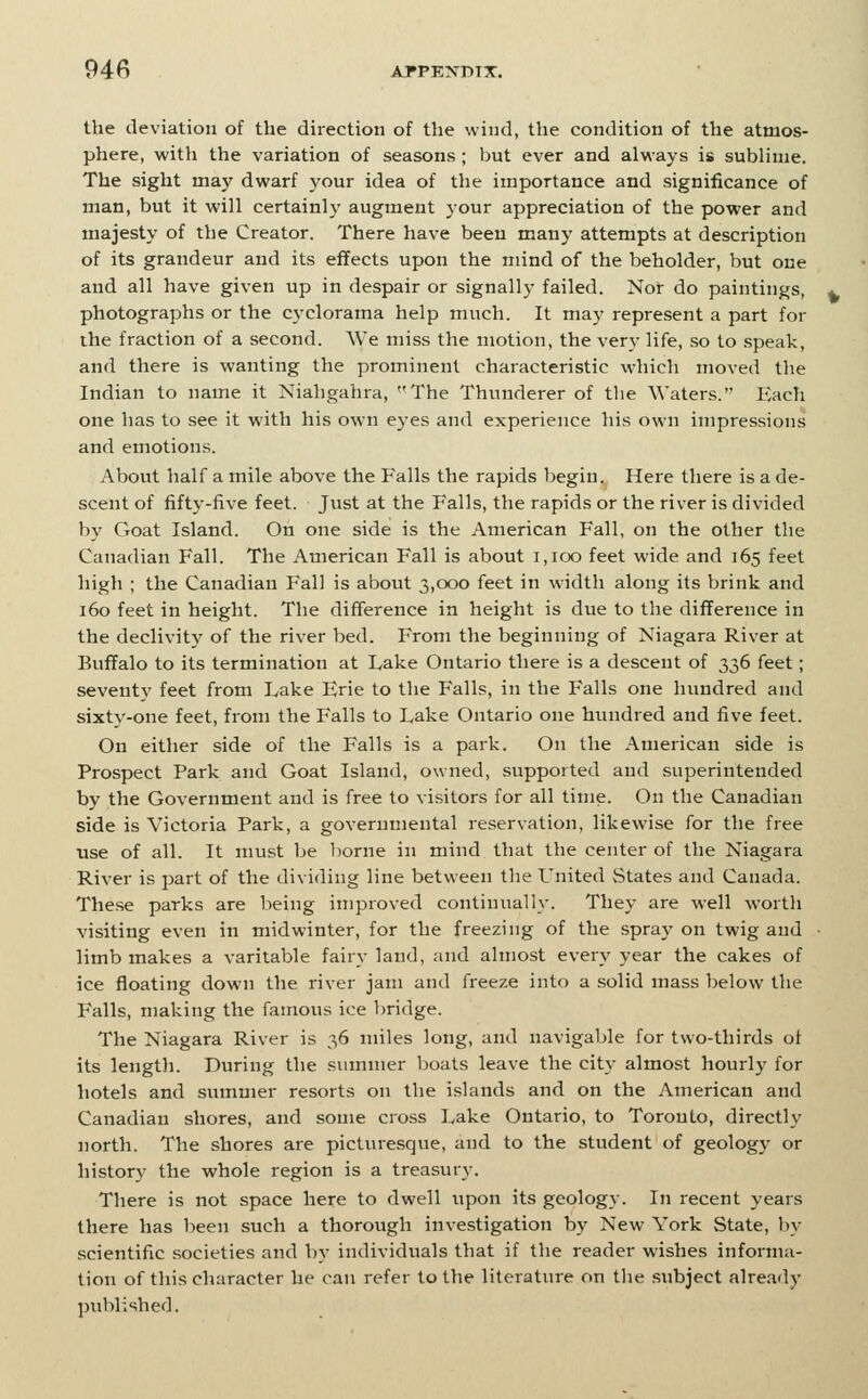 the deviation of the direction of the wind, the condition of the atmos- phere, with the variation of seasons ; but ever and always is sublime. The sight maj' dwarf your idea of the importance and significance of man, but it will certainly augment your appreciation of the power and majesty of the Creator. There have been many attempts at description of its grandeur and its effects upon the mind of the beholder, but one and all have given up in despair or signally failed. Nor do paintings, photographs or the cj'clorama help much. It may represent a part for the fraction of a second. We miss the motion, the very life, so to .speak, and there is wanting the prominent characteristic which moved tlie Indian to name it Niahgahra, The Thunderer of the Waters. Each one has to see it with his own eyes and experience his own impressions and emotions. About half a mile above the Falls the rapids begin. Here there is a de- scent of fifty-five feet. Just at the Falls, the rapids or the river is divided by Goat Island. On one side is the American Fall, on the other the Canadian Fall. The American Fall is about i,ioo feet wide and 165 feet high ; the Canadian Fall is about 3,000 feet in width along its brink and 160 feet in height. The difference in height is due to the difference in the declivity of the river bed. From the beginning of Niagara River at Buffalo to its termination at Lake Ontario there is a descent of 336 feet; seventy feet from Lake Erie to the Falls, in the Falls one hundred and sixty-one feet, from the Falls to Lake Ontario one himdred and five feet. On either side of the Falls is a park. On the American side is Prospect Park and Goat Island, owned, supported and superintended by the Government and is free to visitors for all time. On the Canadian side is Victoria Park, a governmental reservation, likewise for the free use of all. It must be l)orne in mind that the center of the Niagara River is part of the dividing line between the United States and Canada. The.se parks are being improved continually. They are well worth visiting even in midwinter, for the freezing of the spray on twig and limb makes a varitable fairy land, and almost every year the cakes of ice floating down the river jam and freeze into a solid mass below the Falls, making the famous ice bridge. The Niagara River is 36 miles long, and navigable for two-thirds ot its length. During the summer boats leave the city almost hourly for hotels and summer resorts on the islands and on the American and Canadian shores, and some cross Lake Ontario, to Toronto, directly north. The shores are picturesque, and to the student of geology or history the whole region is a treasury. There is not space here to dwell upon its geology. In recent years there has been such a thorough investigation by New York State, by scientific societies and hy individuals that if the reader wishes informa- tion of this character he can refer to the literature on the subject already ])ublished.