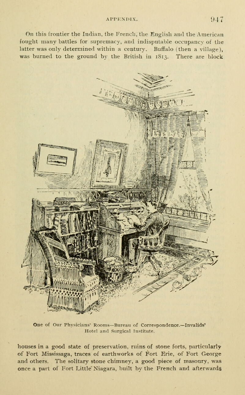 On this frontier the Indian, the Frencli, the English and the American fought many battles for supremacy, and indisputable occupancy of the latter was only determined within a century. Buffalo (then a village), was burned to the ground by the British in 1813. There are block I' ■ n M One of Our Physicians' Rooms—Bureau of Correspondence.—Invalids' Hotel and Siirsrical Institute. houses in a good state of preservation, ruins of stone forts, particularly of Fort Mississaga, traces of earthworks of Fort Erie, of Fort George and others. The solitary stone chimney, a good piece of masonry, was once a part of P'ort Little'Niagara, built by the French and afterwards