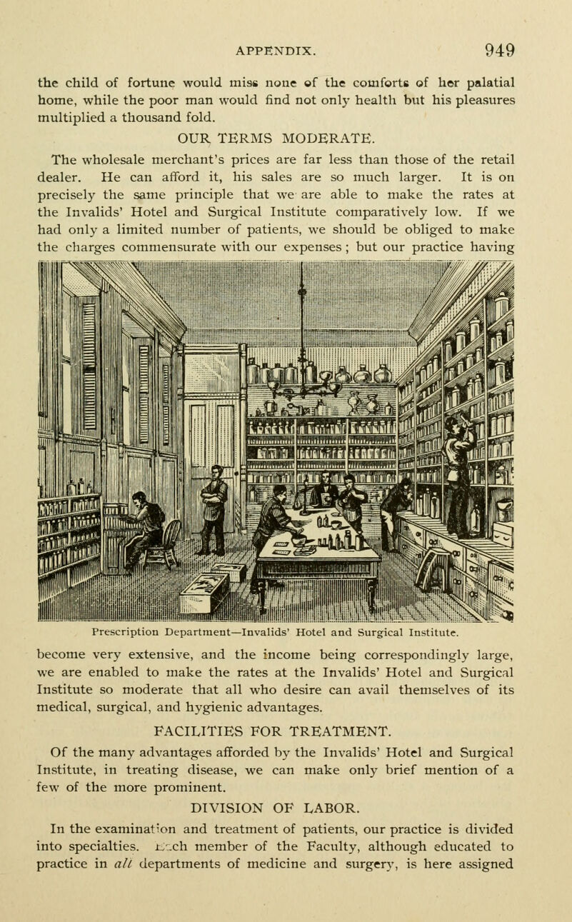 the child of fortune would miss none of the comforts of her palatial home, while the poor man would find not only health but his pleasures multiplied a thousand fold. OUR TERMS MODERATE. The wholesale merchant's prices are far less than those of the retail dealer. He can afford it, his sales are so much larger. It is on precisely the same principle that we are able to make the rates at the Invalids' Hotel and Surgical Institute comparatively low. If we had only a limited number of patients, we should be obliged to make the charges commensurate with our expenses but our practice having I'rebLription Dtpartment—In\alids Hotel and tiurgical Institute become very extensive, and the income being correspondingly large, we are enabled to make the rates at the Invalids' Hotel and Surgical Institute so moderate that all who desire can avail themselves of its medical, surgical, and hygienic advantages. FACILITIES FOR TREATMENT. Of the many advantages afforded by the Invalids' Hotel and Surgical Institute, in treating disease, we can make only brief mention of a few of the more prominent. DIVISION OF LABOR. In the examination and treatment of patients, our practice is divided into specialties. iiJach member of the Faculty, although educated to practice in alt departments of medicine and surgery, is here assigned