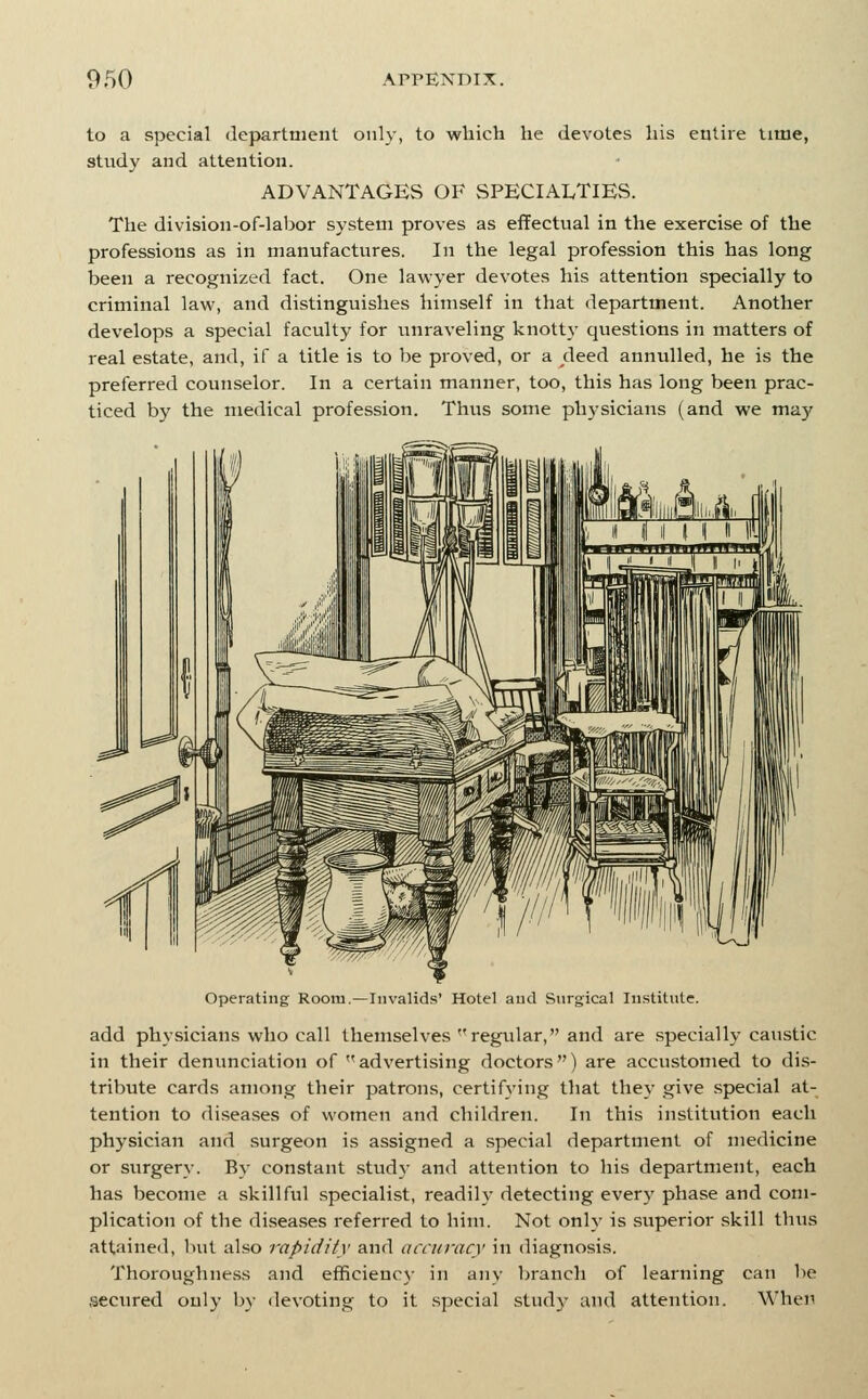 to a special department only, to which he devotes his entire time, study and attention. ADVANTAGES OF vSPECIALTlES. The division-of-labor system proves as eflFectual in the exercise of the professions as in manufactures. In the legal profession this has long been a recognized fact. One lawyer devotes his attention specially to criminal law, and distinguishes himself in that department. Another develops a special faculty for vmraveling knott}- questions in matters of real estate, and, if a title is to be proved, or a deed annulled, he is the preferred counselor. In a certain manner, too, this has long been prac- ticed by the medical profession. Thus some physicians (and we may Operating Room.—Iiivalid.s' Hotel and Surgical Institute. add physicians who call themselves regular, and are specialI3' caustic in their denunciation of advertising doctors) are accustomed to dis- tribute cards among their patrons, certifying that they give .special at- tention to diseases of women and children. In this institution each physician and surgeon is assigned a special department of medicine or surgery. By constant stud;- and attention to his department, each has become a skillful specialist, readily detecting every phase and com- plication of the disea.ses referred to him. Not only is superior skill thus attained, l>ut also rapidity and accuracy in diagnosis. Thoroughne.ss and efficiencj- in any branch of learning can be secured only by devoting to it special study and attention. When