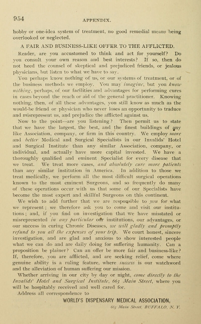 hobby or one-idea system of treatment, no good remedial mean? Ijeing overlooked or neglected. A FAIR AND BUvSINESS-LIKE OFFER TO THE AFFLICTED. Reader, are 3'ou accustomed to think and act for 3'ourself? Do you consult your own reason and best interests? If so, then do not heed the counsel of skeptical and prejudiced friends, or jealous physicians, but listen to what we have to sa}-. You perhaps know nothing of us, or our systems of treatment, or of the lousiness methods we emplo}-. You may iunxginc, but you kjiow ■iiGl/iiiig, perhaps, of our facilities and advantages for performing cures in cases beyond the reach or aid of the general practitioner. Knowing- nothing, then, of all these advantages, you still know as much as the would-be friend or physician who never loses an opportunity to traduce and misrepresent us, and prejudice the afflicted against us. Now to the point—are j-ou listening ? Then permit us to state that we have the largest, the best, and the finest buildings of any like Association, company, or firm in this countr}-. We employ more and better Medical and Surgical Specialists in our Invalids' Hotel and Surgical Institute than any similar Association, company, or individual, and actually have more capital invested. We have a thoroiighly qualified and eminent Specialist for every disease that we treat. We treat more cases, and absolutely cure more patients than any similar institution in America. In addition to those we treat medically, we perform all the mo.st difficult surgical operations known to the most eminent Surgeons, and so frequently do many of these operations occur with us that some of our Specialists have become the most expert and skillful Surgeons on this continent. We wish to add further that we are re.spoysible to you for what we represent ; we therefore ask you to come and visit our institu- tions ; and, if you find on investigation that we have misstated or misrepresented in any particular oitr institutions, our advantages, or our success in curing Chronic Diseases, ive zvill gladly and promptly refund to you all the expetises of your trip. We court honest, sincere investigation, and are glad and anxious to .show interested people what we can do and are dail}' doing for suffering humanity. Can a proposition be plainer ? Can an oiTer be more fair and business-like ? If, therefore, you are afflicted, and are seeking relief, come where genuine ability is a ruling feature, where success is our watchAvord and the alleviation of human suffering our mi.ssion. Whether arriving in our cit}' b}' daj' or night, come directly to the Invalids' Hotel and Surgical Institute, 66^ Main Street, where yon will be hospitably received and well cared for. Address all correspondence to WORLD'S DISPENSARY MEDICAL ASSOCIATION, 66y Mam Stieel. BI'FFA/.O. N. V.