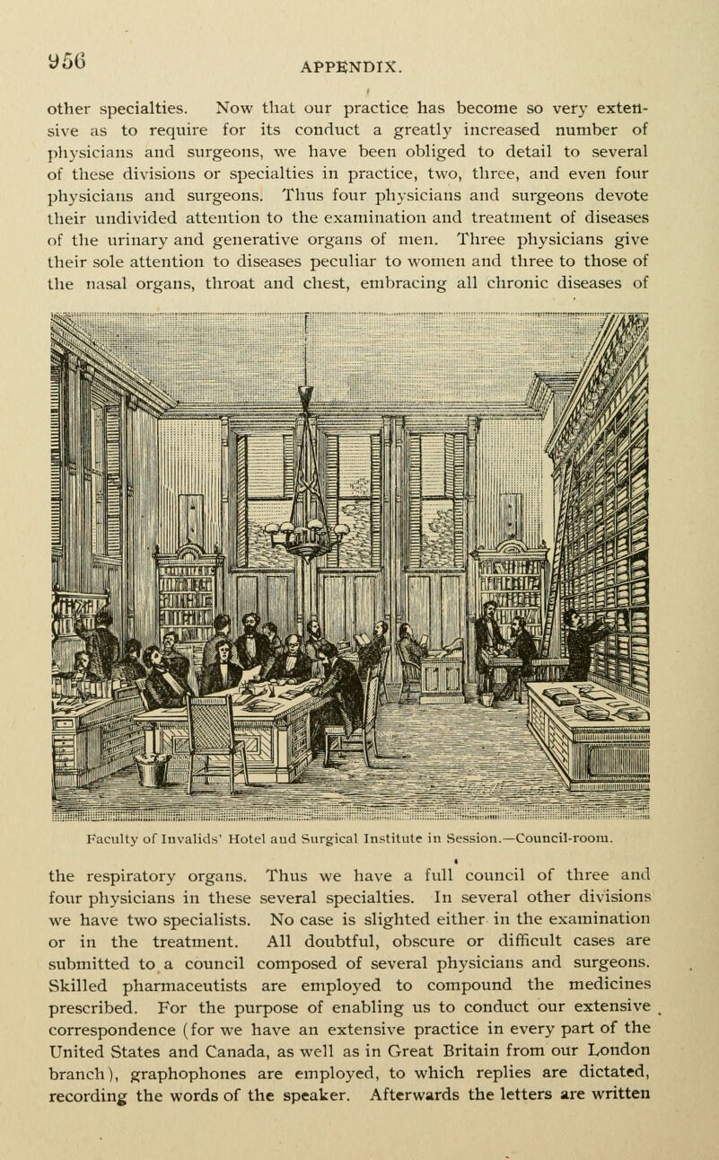 y56 other specialties. Now that our practice has become so very exten- sive as to require for its conduct a greatly increased number of physicians and surgeons, we have been obliged to detail to several of these divisions or specialties in practice, two, three, and even four physicians and surgeons. Thus fovxr physicians and surgeons devote their tmdivided attention to the examination and treatment of diseases of the urinary and generative organs of men. Three physicians give their sole attention to diseases peculiar to women and three to those of the nasal organs, throat and chest, embracing all chronic diseases of Faculty of Invalids' Hotel aud Surgical Institute in Session.—Council-room. the respiratory organs. Thus we have a full council of three and four physicians in these several specialties. In several other divisions we have two specialists. No case is slighted either in the examination or in the treatment. All doubtful, obscure or difficult cases are submitted to a council composed of several physicians and surgeons. Skilled pharmaceutists are employed to compound the medicines prescribed. For the purpose of enabling us to conduct our extensive correspondence (for we have an extensive practice in every part of the United States and Canada, as well as in Great Britain from our London branch), graphophones are employed, to which replies are dictated, recording the words of the speaker. Afterwards the letters are written