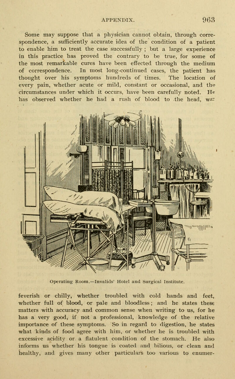 Some may suppose that a physician cannot obtain, through corre- spondence, a sufficiently accurate idea of the condition of a patient to enable him to treat the case successfully ; but a large experience in this practice has proved the contrary to be true, for some of the most remarkable cures have been effected through the medium of correspondence. In most long-continued cases, the patient has thought over his symptoms hundreds of times. The location of every pain, whether acute or mild, constant or occasional, and th^ circumstances under which it occurs, have been carefully noted. H« has observed whether he had a rush of blood to the head, w^ Operating- Room.—Invalids' Hotel and Surgical Institute. feverish or chilly, whether troubled with cold hands and feet, whether full of blood, or pale and bloodless; and he states these matters with accuracy and common sense when writing to us, for he has a very good, if not a professional, knowledge of the relative importance of these symptoms. So in regard to digestion, he states what kinds of food agree with him, or whether he is troubled with excessive acidity or a flatulent condition of the .stomach. He also informs us whether his tongue is coated and bilious, or clean and healthy, and gives many other particulars too various to enumer-