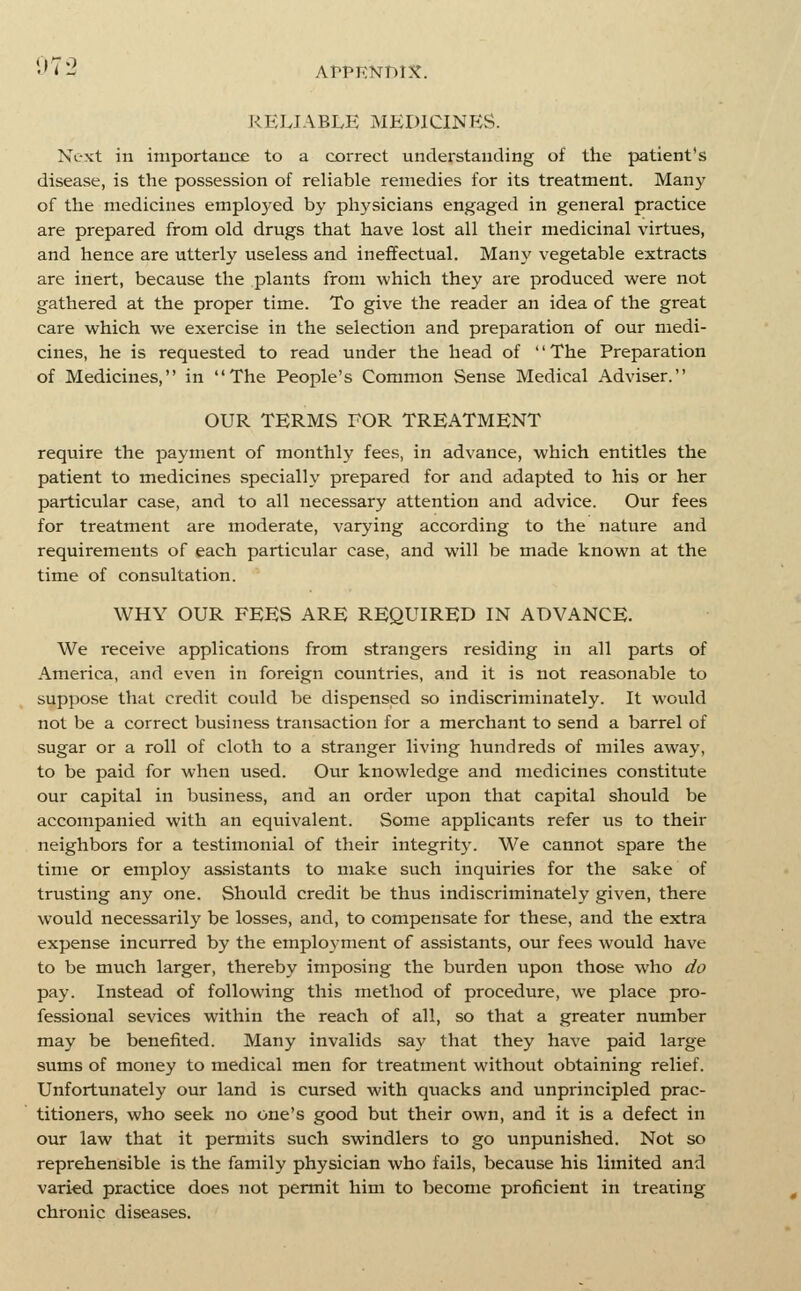 07:2 RELIABLE MEDICINES. Next in importance to a correct understauding of the patient's disease, is the possession of reliable remedies for its treatment. Man}' of the medicines employed by physicians engaged in general practice are prepared from old drugs that have lost all their medicinal virtues, and hence are utterly useless and ineffectual. Many vegetable extracts are inert, because the plants from which they are produced were not gathered at the proper time. To give the reader an idea of the great care which we exercise in the selection and preparation of our medi- cines, he is requested to read under the head of '' The Preparation of Medicines, in The People's Common Sense Medical Adviser. OUR TERMS FOR TREATMENT require the payment of monthly fees, in advance, which entitles the patient to medicines specially prepared for and adapted to his or her particular case, and to all necessary attention and advice. Our fees for treatment are moderate, varying according to the nature and requirements of each particular case, and will be made known at the time of consultation. WHY OUR FEES ARE REQUIRED IN ADVANCE. We receive applications from strangers residing in all parts of America, and even in foreign countries, and it is not reasonable to suppose that credit could be dispensed so indiscriminately. It would not be a correct business transaction for a merchant to send a barrel of sugar or a roll of cloth to a stranger living hundreds of miles away, to be paid for when used. Our knowledge and medicines constitute our capital in business, and an order upon that capital should be accompanied with an equivalent. Some applicants refer us to their neighbors for a testimonial of their integrity. We cannot spare the time or employ assistants to make such inquiries for the sake of trusting any one. Should credit be thus indiscriminately given, there would necessarily be losses, and, to compensate for these, and the extra expense incurred by the employment of assistants, our fees would have to be much larger, thereby imposing the burden upon those who do pay. Instead of following this method of procedure, we place pro- fessional sevices within the reach of all, so that a greater number may be benefited. Many invalids say that they have paid large sums of money to medical men for treatment without obtaining relief. Unfortunately our land is cursed with quacks and unprincipled prac- titioners, who seek no one's good but their own, and it is a defect in our law that it permits such swindlers to go unpunished. Not so reprehensible is the family physician who fails, because his limited and varied practice does not permit him to become proficient in treating chronic diseases.