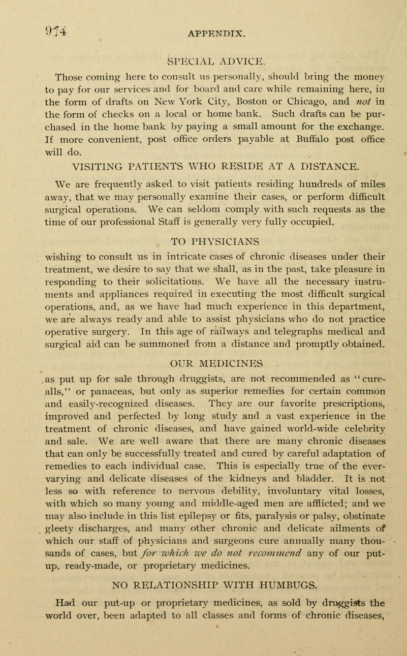 SPECIAIv ADVICE. Those coming here to consult us personall}', should bring the money to pay for our services and for board and care while remaining here, in the form of drafts on New York City, Boston or Chicago, and not in the form of checks on a local or home bank. Such drafts can be pur- chased in the home bank by paying a small amount for the exchange. If more convenient, post office orders payable at Buifalo post office will do. VISITING PATIENTS WHO RESIDE AT A DISTANCE. We are frequently asked to visit patients residing hundreds of miles away, that we may personally examine their cases, or perform difficult surgical operations. We can seldom comply with such requests as the time of our professional Staff is generally very fully occupied. TO PHYSICIANS wishing to consult us in intricate cases of chronic diseases under their treatment, we desire to say that we shall, as in the past, take pleasure in responding to their solicitations. We have all the necessary instru- ments and appliances required in executing the most difficult surgical operations, and, as we have had much experience in this department, we are always ready and able to assist physicians who do not practice operative surgery. In this age of railways and telegraphs medical and surgical aid can be summoned from a distance and promptly obtained. OUR MEDICINES as put up for sale through druggists, are not recommended as '' cure- alls, or panaceas, but only as superior remedies for certain common and easily-recognized diseases. They are our favorite prescriptions, improved and perfected by long study and a vast experience in the treatment of chronic diseases, and have gained world-wide celebrity and sale. We are well aware that there are many chronic diseases that can only be successfully treated and cured by careful adaptation of remedies to each individual case. This is especially true of the ever- varying and delicate diseases of the kidneys and bladder. It is not less so with reference to nervous debility, involuntary vital losses, with which so many young and middle-aged men are afflicted; and we may also include in this list epilepsy or fits, paralysis or palsy, obstinate gleety discharges, and many other chronic and delicate ailments of which our staff of physicians and surgeons cure annually many thou- sands of cases, but for which we do not recommend any of our put- up, ready-made, or proprietary medicines. NO RELATIONSHIP WITH HUMBUGS. Had ovir put-up or proprietary medicines, as sold by druggists the world over, been adapted to all classes and forms of chronic diseases,