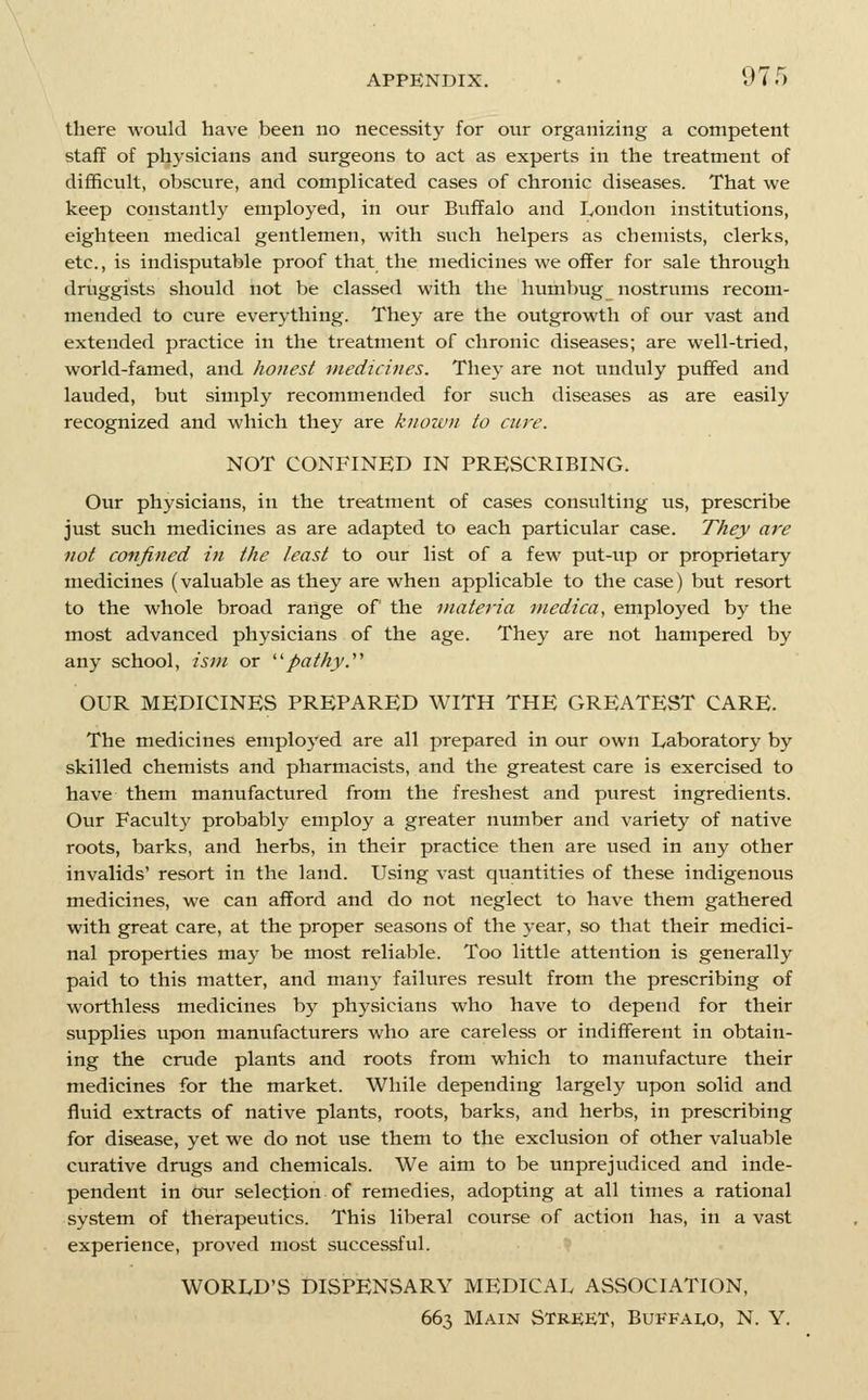 there would have been no necessity for our organizing a competent staff of physicians and surgeons to act as experts in the treatment of difficult, obscure, and complicated cases of chronic diseases. That we keep constantly employed, in our Buffalo and London institutions, eighteen medical gentlemen, with such helpers as chemists, clerks, etc., is indisputable proof that the medicines we offer for sale through driiggists should not be classed with the humbug nostrums recom- mended to cure everything. They are the outgrowth of our vast and extended practice in the treatment of chronic diseases; are well-tried, world-famed, and honest inedicines. They are not unduly puffed and lauded, but simply recommended for such diseases as are easily recognized and which they are knoivn to cure. NOT CONFINED IN PRESCRIBING. Our physicians, in the treatment of cases consulting us, prescribe just such medicines as are adapted to each particular case. They are not confined in the least to our list of a few put-up or proprietary medicines (valuable as they are when applicable to the case) but resort to the whole broad range of the materia medica, employed by the most advanced physicians of the age. They are not hampered by any school, ism or ''pathyy OUR MEDICINES PREPARED WITH THE GREATEST CARE. The medicines employed are all prepared in our own Laboratory by skilled chemists and pharmacists, and the greatest care is exercised to have them manufactured from the freshest and purest ingredients. Our Faculty probably employ a greater number and variety of native roots, barks, and herbs, in their practice then are used in any other invalids' resort in the land. Using vast quantities of these indigenous medicines, we can afford and do not neglect to have them gathered with great care, at the proper seasons of the year, so that their medici- nal properties may be most reliable. Too little attention is generally paid to this matter, and many failures result from the prescribing of worthless medicines by physicians who have to depend for their supplies upon manufacturers who are careless or indifferent in obtain- ing the crude plants and roots from which to manufacture their medicines for the market. While depending largely upon solid and fluid extracts of native plants, roots, barks, and herbs, in prescribing for disease, yet we do not use them to the exclusion of other valuable curative drugs and chemicals. We aim to be unprejudiced and inde- pendent in our selection of remedies, adopting at all times a rational system of therapeutics. This liberal course of action has, in a vast experience, proved most successful. WORLD'S DISPENSARY MEDICAL ASSOCIATION, 663 Main Street, Buffai^o, N. Y.