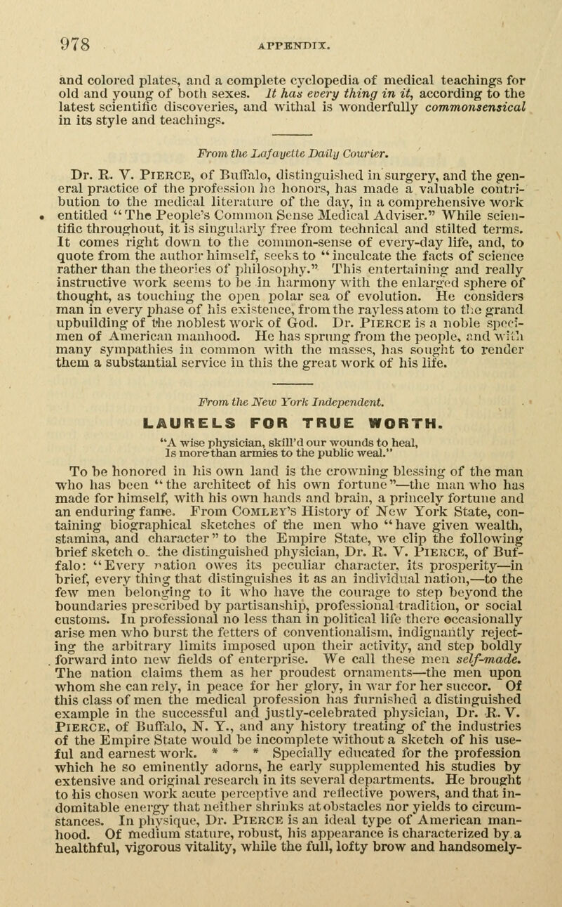 and colored plates, and a complete cyclopedia of medical teachings for old and young of both sexes. It has every thing in it, according to the latest scientific discoveries, and withal is wonderfully commonsensical in its style and teachings. From tlie Lafauctte Daily Courier. Dr. R. V. Pierce, of Buffalo, distinguished in surgery, and the gen- eral practice of the profession he honors, has made a valuable contri- bution to the medical literature of the day, in a comprehensive work entitled The People's Common Sense Medical Adviser. While scien- tific throughout, it is singulaiij^ free from technical and stilted terms. It comes right down to the common-sense of every-day life, and, to quote from the author himself, seeks to  inculcate the facts of science rather than the theories of pliilosophy. This entertaining and really instructive work seems to be in harmony with the enlarg-ed sphere of thought, as touching the open jjolar sea of evolution. He considers man in every phase of his existence, from the raylessatom to t!;o grand upbuilding of t'he noblest work of God. Dr. Pierce is a noble speci- men of American manliood. He has sprung fi'om the people, and with many sympathies in common witli the masses, has souglit to render them a substantial service in this the great work of his life. From the New York Independent. LAURELS FOR TRUE WORTH. A wise physician, skill'd our wounds to heal. Is more-than armies to the public weal. To be honored in his own land is the crowning blessing of the man who has been the architect of his own fortune—the man who has made for himself, with his own hands and brain, a princely fortune and an enduring fame. From Comley's History of New York State, con- taining biographical sketches of the men who  have given wealth, stamina, and cliai'acter to the Empire State, we clip the following brief sketch o. the distinguished physician, Dr. R. V. Pierce, of Buf- falo; Every nation owes its peculiar character, its prosperity—in brief, every thing that distinguishes It as an Individual nation,—to the few men belonging to it who have the courage to step beyond the boundaries prescribed by partisanship, professional tradition, or social customs. In professional no less than in political life there occasionally arise men who burst the fetters of conventionalism, indignantly reject- ing the arbitrary limits imposed upon their activity, and step boldly forward into new fields of enterprise. We call these men self-made. The nation claims them as her proudest ornaments—the men upon whom she can rely, in peace for her glory, in war for her succor. Of this class of men the medical profession has furnished a distinguished example in the successful and justly-celebrated physician, Dr. R,. V. Pierce, of Buffalo, N. T., and any history treating of the industries of the Empire State would be incomplete without a sketch of his use- ful and earnest work. * * * Specially educated for the profession which he so eminently adorns, he early supplemented his studies by extensive and original research in its several departments. He brought to his chosen work acute perceptive and reflective powers, and that in- domitable energy that neither shrinks at obstacles nor yields to circum- stances. In physique, Dr. PiERCE is an ideal type of American man- hood. Of medium stature, robust, his appearance is characterized by a healthful, vigorous vitality, while the full, lofty brow and handsomely-