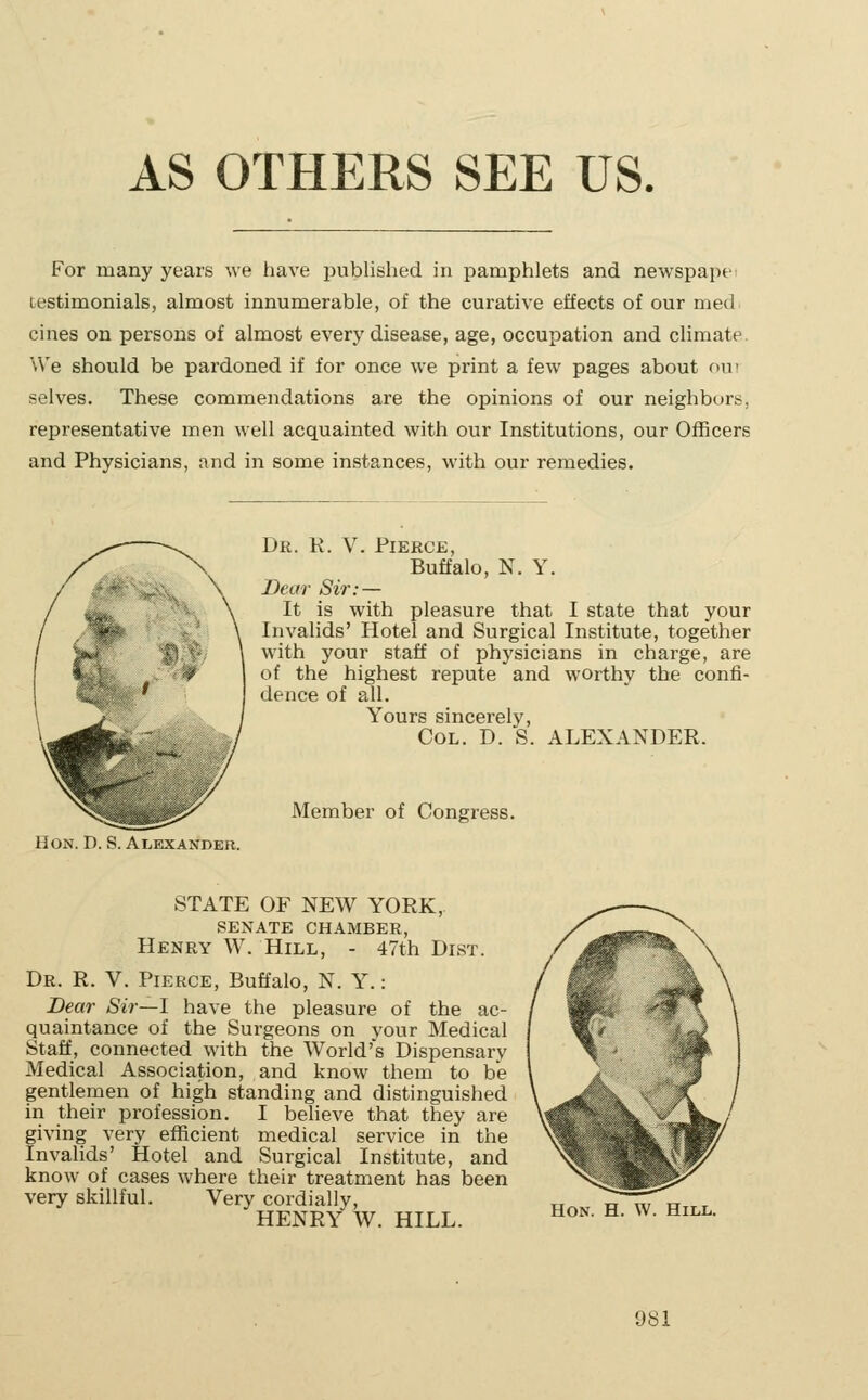 AS OTHERS SEE US. For many years we have published in pamphlets and newspape testimonials, almost innumerable, of the curative effects of our med cines on persons of almost every disease, age, occupation and climate. We should be pardoned if for once we print a few pages about out selves. These commendations are the opinions of our neighburt, representative men well acquainted with our Institutions, our Officers and Physicians, and in some instances, with our remedies. Dr. K. V. Pierce, Buffalo, N. Y. Dear Sir: — It is with pleasure that I state that your Invalids' Hotel and Surgical Institute, together with your staff of physicians in charge, are of the highest repute and worthy the confi- dence of all. Yours sincerely, Col. D. S. ALEXANDER. Member of Congress. Hon. D. S. Ai,exandeb. STATE OF NEW YORK, SENATE CHAMBER, Henry W. Hill, - 47th Dist. Dr. R. V. Pierce, Buffalo, N. Y.: Dear Sir—1 have the pleasure of the ac- quaintance of the Surgeons on your Medical Staff, connected with the World's Dispensary Medical Association, and know them to be gentlemen of high standing and distinguished in their profession. I believe that they are giving very efficient medical service in the Invahds' Hotel and Surgical Institute, and know of cases where their treatment has been very skillful. Very cordially, HENRY W. HILL. Hon. H. W. Hill.