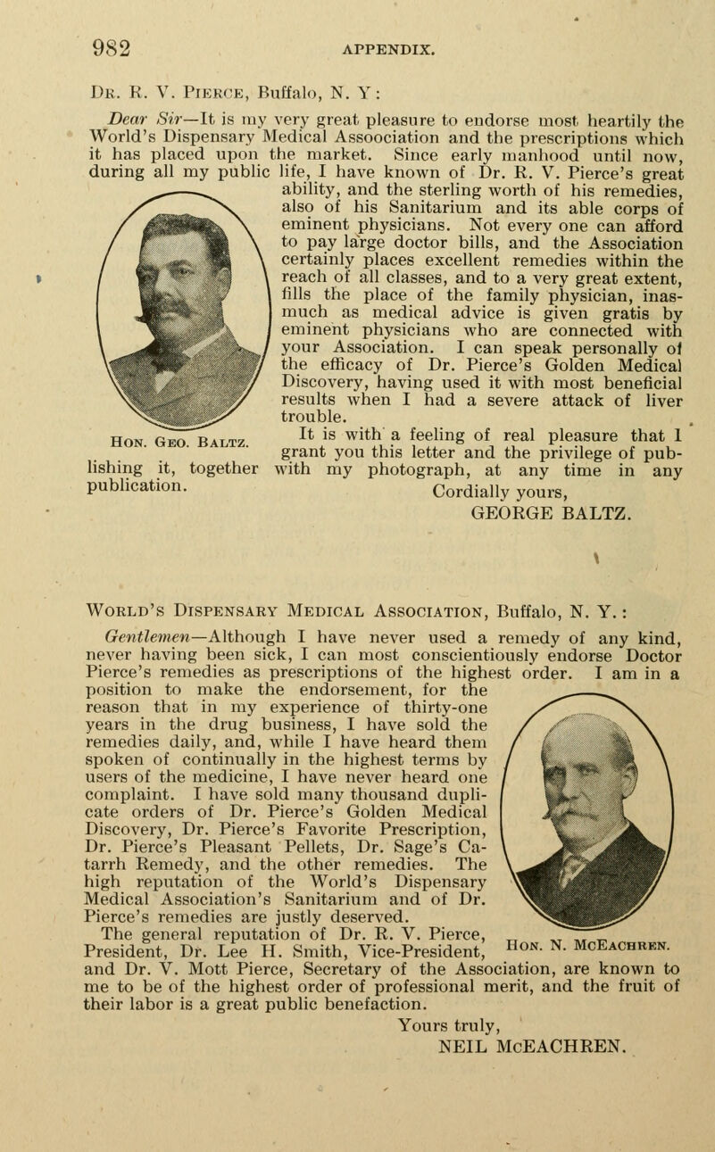 Dk. R. V. Pierce, Buffalo, N. Y: Dear Sir—It is ray very great pleasure to endorse most heartily the World's Dispensary Medical Assoociation and the prescriptions which it has placed upon the market. Since early manhood until now, during all my public life, I have known of Dr. R. V. Pierce's great ability, and the sterling worth of his remedies, also of his Sanitarium and its able corps of eminent physicians. Not every one can afford to pay large doctor bills, and the Association certainly places excellent remedies within the reach of all classes, and to a very great extent, fills the place of the family physician, inas- much as medical advice is given gratis by eminent physicians who are connected with your Association. I can speak personally ol the efficacy of Dr. Pierce's Golden Medical Discovery, having used it with most beneficial results when I had a severe attack of liver trouble. It is with a feeling of real pleasure that 1 grant you this letter and the privilege of pub- with my photograph, at any time in any Cordially yours, GEORGE BALTZ. Hon. Geo. Baltz. lishing it, together publication. World's Dispensary Medical Association, Buffalo, N. Y.: Gentlemen—Although I have never used a remedy of any kind, never having been sick, I can most conscientiously endorse Doctor Pierce's remedies as prescriptions of the highest order. I am in a position to make the endorsement, for the reason that in my experience of thirty-one years in the drug business, I have sold the remedies daily, and, while I have heard them spoken of continually in the highest terms by users of the medicine, I have never heard one complaint. I have sold many thousand dupli- cate orders of Dr. Pierce's Golden Medical Discovery, Dr. Pierce's Favorite Prescription, Dr. Pierce's Pleasant Pellets, Dr. Sage's Ca- tarrh Remedy, and the other remedies. The high reputation of the World's Dispensary Medical Association's Sanitarium and of Dr. Pierce's remedies are justly deserved. The general reputation of Dr. R. V. Pierce, President, Dr. Lee H. Smith, Vice-President, ^^^'^^ ^- McEachren. and Dr. V. Mott Pierce, Secretary of the Association, are known to me to be of the highest order of professional merit, and the fruit of their labor is a great public benefaction. Yours truly, NEIL McEACHREN.