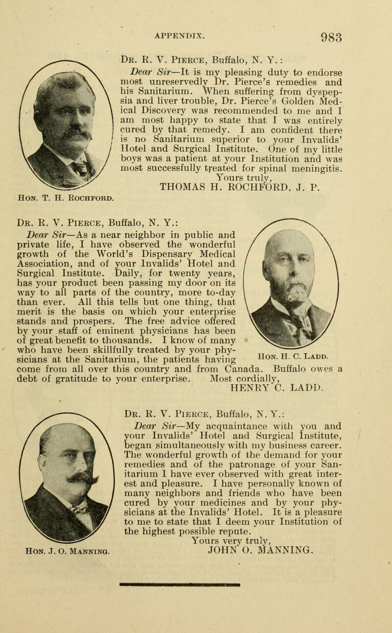 Dr. R. V. Pierce, Buffalo, N. Y.: Dear Sir—It is my pleasing duty to endorse most unreservedly Dr. Pierce's remedies and his Sanitarium. When suffering from dyspep- sia and liver trouble. Dr. Pierce's Golden Med- ical Discovery was recommended to me and I am most happy to state that I was entirely cured by that remedy. I am confident there is no Sanitarium superior to your Invalids' Hotel and Surgical Institute. One of my little boys was a patient at your Institution and was most successfully treated for spinal meningitis. Yours truly, THOMAS H. ROCHFORD. J. P. Hon. T. H. Rochford. Dr. R. V. Pierce, Buffalo, N. Y.: Dear Sir—As a near neighbor in public and private life, I have observed the wonderful growth of the World's Dispensary Medical Association, and of your Invalids' Hotel and Surgical Institute. Daily, for twenty years, has your product been passing my door on its way to all parts of the country, more to-day than ever. All this tells but one thing, that merit is the basis on which your enterprise stands and prospers. The free advice offered by your staff of eminent physicians has been of great benefit to thousands. I know of many who have been skillfully treated by your phy- sicians at the Sanitarium, the patients having Hon. H. C. Ladd. come from all over this country and from Canada. Buffalo owes a debt of gratitude to your enterprise. Most cordially, HENRY C. LADD. Hon. J. O. Manning. Dr. R. V. Pierce, Buffalo, N. Y.: Dear Sir—My acquaintance with you and your Invalids' Hotel and Surgical Institute, began simultaneously with my business career. The wonderful growth of the demand for your remedies and of the patronage of your San- itarium I have ever observed with great inter- est and pleasure. I have personally known of many neighbors and friends who have been cured by your medicines and by your phy- sicians at the Invalids' Hotel. It is a pleasure to me to state that I deem your Institution of the highest possible repute. Yours very truly, JOHN O. MANNING.