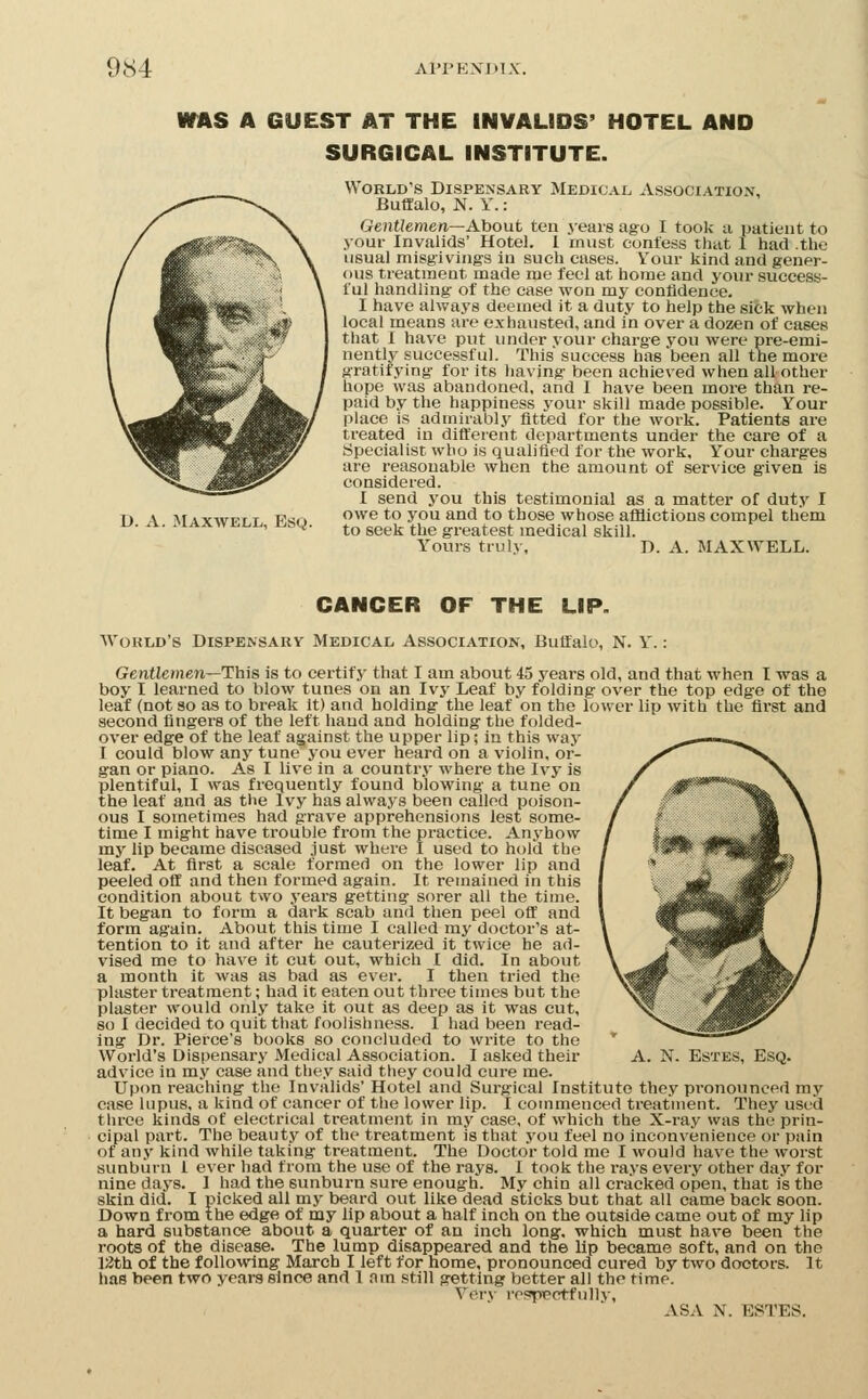 WAS A GUEST AT THE INVALIDS' HOTEL AND SURGICAL INSTITUTE. World's Dispensary Medical, Association. Buffalo, N. Y.: Gentlemen—About ten years ago I toolv a patient to your Invalids' Hotel, 1 must contess that 1 had the usual misgiving's in such cases. Your kind and gener- ous treatment made me feel at home and your success- ful handling- of the ease won my confidence. I have always deemed it a duty to help the sick when local means are exhausted, and in over a dozen of cases that I have put imder your charge you were pre-emi- nently successful. This success has been all the more gratifying for its having been achieved when all other hope was abandoned, and I have been more than re- paid by the happiness your skill made possible. Your place is admirably fitted for the work. Patients are treated in different departments under the care of a Specialist who is qualified for the work. Your charges are reasonable when the amount of service given is considered. I send you this testimonial as a matter of duty I owe to you and to those whose afllictious compel them to seek the greatest medical skill. Yours truly, D. A. MAXWELL. D. A. Maxwell, Esq. CANCER OF THE LIP. World's Dispensary Medical Association, Buffalo, N. Y.: Gentlemen—This is to certify that I am about 45 years old, and that when T was a boy I learned to blow tunes on an Ivy Leaf by folding over the top edge of the leaf (not so as to bi-eak it) and holding the leaf on the lower lip with the first and second fingers of the left hand and holding the folded- over edge of the leaf against the upper lip; in this way I could blow any tune you ever heard on a violin, or- gan or piano. As I live in a country where the Ivy is plentiful, I was frequently found blowing a tune on the leaf and as the Ivy has always been called poison- ous I sometimes had grave apprehensions lest some- time I might have trouble from the practice. Anyhow my lip became diseased just where I used to hold the leaf. At first a scale formed on the lower lip and peeled off and then formed again. It remained in this condition about two years getting sorer all the time. It began to form a dark scab and then peel off and form again. About this time I called my doctor's at- tention to it and after he cauterized it twice he ad- vised me to have it cut out, which I did. In about a month it was as bad as ever. I then tried the plaster treatment; had it eaten out three times but the plaster would only take it out as deep as it was cut, so I decided to quit that foolishness. I had been read- ing Dr. Pierce's books so concluded to write to the advice in my case and they said they could cure me. Upon reaching the Invalids' Hotel and Surgical Institute they pronounced my case lupus, a kind of cancer of the lower lip. I commenced treatment. They used three kinds of electrical treatment in my case, of which the X-ray was the prin- cipal part. The beauty of the treatment is that you feel no inconvenience or pain of any kind while taking treatment. The Doctor told me I would have the worst sunburn i ever had from the use of the rays. I took the rays every other day for nine days. I had the sunburn sure enough. My chin all cracked open, that is the skin did. I picked all my beard out like dead sticks but that all came back soon. Down from the edge of my lip about a half inch on the outside came out of my lip a hard substance about a quarter of an inch long, which must have been the roots of the disease. The lump disappeared and the lip became soft, and on the 12th of the following March I left for home, pronounced cured by two doctors. It has been two years since and I nm still getting better all the time. Very rosspectfullv, ASA N. ESTES.