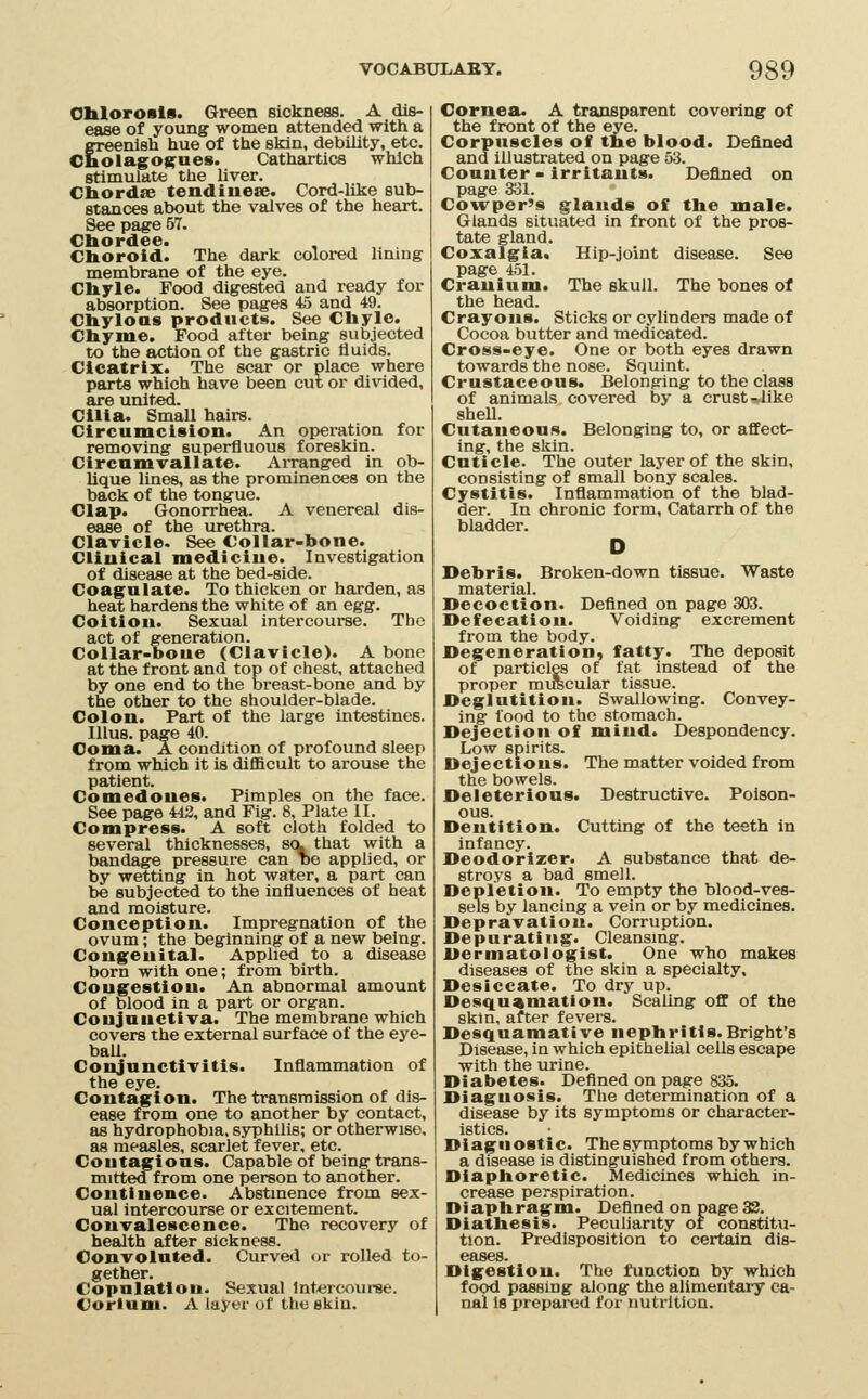 OliloroBls. Green sickness. A dis- ease of young women attended with a greenish hue of the sMn, debility, etc. Cnolago$;^ues. Cathartics which stimulate the liver. Cbordfe tendiuese. Cord-like sub- stances about the valves of the heart. See page 57. Chordee. Choroid. The dark colored hning membrane of the eye. Chyle. Food digested and ready for absorption. See pages 4a and 49. Chylous products. See Chyle. Chyme. Food after being subjected to the action of the gastric fluids. Cicatrix. The scar or place where parts which have been cut or divided, are unit«d. Cilia. Small hairs. Circumcision. An operation for removing superfluous foreskin. Circnmvallate. AiTanged in ob- lique lines, as the prominences on the back of the tongue. Clap. Gonorrhea. A venereal dis- ease of the urethra. Clavicle. See Collar-bone. Clinical medicine. Investigation of disease at the bed-side. Coagulate. To thicken or harden, as heat hardens the white of an egg. Coition. Sexual Intercourse. The act of generation. Collar-bone (Clavicle). A bone at the front and top of chest, attached by one end to the breast-bone and by the other to the shoulder-blade. Colon. Part of the large intestines. lUus. page 40. Coma. A condition of profound sleep from which It is difficult to arouse the patient. Comedones. Pimples on the face. See page U2, and Fig. 8, Plate II. Compress. A soft cloth folded to several thicknesses, s(v that with a bandage pressure can ne applied, or by wetting in hot water, a part can be subjected to the influences of heat and moisture. Conception. Impregnation of the ovum; the beginning of a new being. Congenital. Applied to a disease born with one; from birth. Congestion. An abnormal amount of blood in a part or organ. Conjunctiva. The membrane which covers the external surface of the eye- ball. Conjunctivitis. Inflammation of the eye. Contagion. The transmission of dis- ease from one to another by contact, as hydrophobia, syphilis; or otherwise, as measles, scarlet fever, etc. Contagious. Capable of being trans- mitted from one person to another. Continence. Abstinence from sex- ual Intercourse or excitement. Convalescence. The recovery of health after sickness. Convoluted. Curved or rolled to- gether. Copulation. Sexual 1nt«rcour8e. Corlniu. A layer of the skin. Cornea. A transparent covering of the front of the eye. Corpuscles of the blood. Defined and illustrated on page 53. Counter - irritants. Defined on page 331. Cowper's glands of the male. Glands situated In front of the pros- tate gland. Coxalgia. Hip-joint disease. See page 451. Cranium. The skull. The bones of the head. Crayons. Sticks or cylinders made of Cocoa butter and medicated. Cross-eye. One or both eyes drawn towards the nose. Squint. Crnstaceons. Belonging to the class of animals covered by a crust ^like sheU. Cutaneous. Belonging to, or affect- ing, the skin. Cuticle. The outer layer of the skin, consisting of small bony scales. Cystitis. Inflammation of the blad- der. In chronic form. Catarrh of the bladder. Debris. Broken-down tissue. Waste material. Decoction. Defined on page 303. Defecation. Voiding excrement from the body. Degeneration, fatty. The deposit of particles of fat instead of the proper miiscular tissue. Deglutition. Swallowing. Convey- ing food to the stomach. Dejection of mind. Despondency. Low spirits. Dejections. The matter voided from the bowels. Deleterious. Destructive. Poison- ous. Dentition. Cutting of the teeth in infancy. Deodorizer. A substance that de- stroys a bad smell. Depletion. To empty the blood-ves- sels by lancing a vein or by medicines. Depravation. Corruption. Depurating. Cleansing. Dermatologist. One who makes diseases of the skin a specialty. Desiccate. To dry up. Desquamation. Scaling off of the skin, after fevers. Desquamative nephritis.Bright's Disease, In which epithelial cells escape with the urine. Diabetes. Defined on page 835. Diagnosis. The determination of a disease by its symptoms or character- istics. Diagnostic. The symptoms by which a disease is distinguished from others. Diaphoretic. Medicines which in- crease perspiration. Diaphragm. Defined on page32. Diathesis. Peculiarity or constitu- tion. Predisposition to certain dis- eases. Digestion. The function by which food passing along the alimentary ca- nal 19 prepared for nutrition.