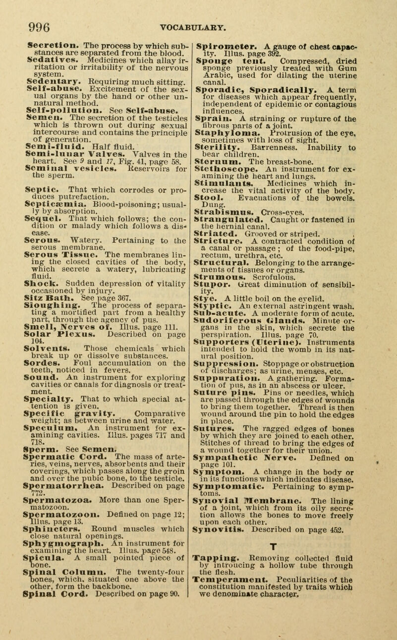 Secretion. The process by which sub- stances are separated from the bJood. Sedatives. Medicines which allay ir- ritation or irritability of the nervous system. Sedeutary. Requiring' much sitting. Self-abase. Excitement of the sex- ual organs by the hand or other un- natural method. Self-pollatiou. See Self-abuse. Semeu. The secretion o( the testicles which is thrown out during sexual intercourse and contains the principle of generation. Semi-fluid. Half fluid. Semi-luiiar Valves. Valves in the heart. See 9 and 17, Fig. 41, page 58. Seminal vesicles. Keservon-s for the sperm. Septic. That which corrodes or pro- duces putrefaction. Septicaemia. Blood-poisoning; usual- ly by absorption. Sequel. That which follows; the con- dition or malady which follows a dis- ease. Serous. Watery. Pertaining to the serous membrane. Serous Tissue. The membranes lin- ing the closed cavities of the body, which secrete a watery, lubricating fluid. Shock. Sudden depression of vitality occasioned bv injury. Sitz Bath. See page 367. Sloughing. The process of separa- ting a mortified part from a healthy part, through the agency of pus. Smell, Nerves of. Illus. page 111. Solar Plexus. Described on page 104. Solvents. Those chemicals which break up or dissolve substances. Sordes. Foul accumulation on the teeth, noticed in fevers. Sound. An instrument for exploring cavities or canals for diagnosis or treat- ment. Specialty. That to which special at- tention is given. Specific gravity. Comparative weight; as between urine and water. Speculum. An instrument for ex- amining cavities. lUas. pages 717 and 718. Sperm. See Semen. Spermatic Cord. The mass of arte- ries, veins, nerves, absorbents and their coverings, which passes along the groin and over the pubic bone, to the testicle. Spermatorrhea. Described on page 772. Spermatozoa. More than one Sper- matozoon. Spermatozoon. Defined on page 12; Illus. page 13. Sphincters. Round muscles which close natural openings. Sphygmograph. An instrument for examining the lieart. Illus. page 548. Spicula. A small pointed piece of bone. Spinal Column. The twenty-four [tones, which, situated one above the other, form the backbone. Spinal Cord. Described on page 90. Spirometer. A gauge of chest cap»c- ity. Illus. page 392. Sponge tent. Compressed, dried sponge previously treated with Gum Arabic, used for dilating the uterine canal. Sporadic, Sporadically. A teim for diseases which appear frequently, independent of epidemic or contagious influences. Sprain. A straining- or rupture of the fibrous parts of a joint. Staphyloma. Protrusion of the eye, sometimes with loss of sight. Sterility. Barrenness. Inability to bear children. Sternum. The breast-bone. Stethoscope. An instrument for ex- amining the heart and lungs. Stimulants. Medicines which in- crease the vital activity of the body. Stool. Evacuations of the bowels. Dung. Strabismus. Cross-eyes. Strangulated. Caught or fastened in the hernial canal. Striated. Grooved or striped. Stricture. A contracted condition of a canal or passage; of the food-pipe, rectum, urethra, etc. Structural. Belonging to the arrange- ments of tissues or organs. Strumous. Scrofulous. Stupor. Great diminution of sensibil- ity. Stye. A little boil on the eyelid. Styptic. An external astringent wash. Sub-acute. A moderate form of acute. Sudoriferous <>Iands. Minute or- gans in the skin, wliich secrete the perspiration. Illus. page 70. Supporters (Uterine). Instruments intended to hold the womb in its nat- ural position. Suppression. Stoppage or obsti-uction of discharges; as urine, menses, etc. Suppuration. A gathering. Forma- tion of pus, as in an abscess or ulcer. Suture pins. Pins or needles, which are passed through the edges of wounds to bring them together. Thread is then wound around the pin to hold the edges in place. Sutures. The ragged edges of bones by which they are joined to each othei-. Stitches of thread to bring the edges of a wound together for their union. Sympathetic Nerve. Defined on page 101. Symptom. A change in the body or in its functions which indicates disease. Symptomatic. Pertaining to symp- toms. Synovial ITIembranc. The lining of a joint, which from its oily secre- tion allows the bones to move freely upon each other. Synovitis. Described on page 452. Tapping. Removing collected fluid by introucing a hollow tube through the flesh. Temperament. Peculiarities of the constitution manifested by traits which we denominate character.