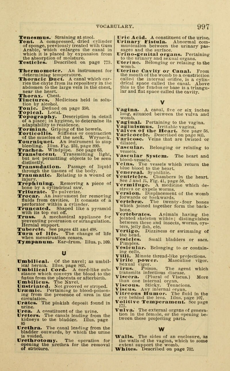Tenesmus. Straining at stool. Tent. A compressed, dried cylinder ol sponge, previously treated with Gum Arabic, which enlarges the canal in which it is placed by expansion from the absorption of moisture. Testicles. Described on page 773. Thermometer. An instrument for determiniug temperature. Thoracic Duct. A canal which car- ries the chyle from its repository in the abdomen to the large vein in the chest, near the heart. Thorax. Chest. Tinctures. Medicines held in solu- tion by alcohol. Tonic. Defined on page 350. Topical. Local. Toposraphy. Description in detail of a place; in hygiene, to determine its adaptability to residence. Tormina. Griping of the bowels. Torticollis. Stiffness or contraction of the muscles of the neck. Wryneck. Tourniquet. An instrument to stop bleeding. Illus. Fig-. 252, page 890. Trachea. Windpipe. See page 63. Translucent. Transmitting light, but not permitting objects to be seen distinctly. Transudation. Passage of liquid through the tissues of the body. Traumatic. Relating to a wound or injury. Trephining* Removing a piece of bone by a cylindrical saw. Triturate. To pidverize. Trocar. An instrument for removing fluids from cavities. It consists of a perforator within a cylinder. Truncated. Shaped like a pyramid with its top cut off. Truss. A mechanical appliance for preventing protrusion or strangulation. Hernial support. Tubercle. See pages 431 ami 498. Turn of life. The change of life when menstruation ceases. Tympanum. Ear-drum. Illus. p. 109. Umbilical. Of the navel; as umbil- ical hernia. Illus. page 863. Umbilical Cord. A cord-like sub- stance which conveys the blood to the foetus fi'om the ijlacenta or afterbirth. Umbilicus. The Navel. Unstriated. Not grooved or striped. Uraemic. I'ertaining to blood-poison- ing from the presence of urea in the circulation. Urates. The pinkish deposit found in urine. Urea. A constituent of ihe urine. Ureters. The canals leading from the kidneys to the bladder. Illus. page 85 Urethra. The canal leading from the bladder outwards, by which the urine is voided. Urethrotomy. The operation for opening the urethra for the removal of stricture. Uric Acid. A constituent of the urine. Urinary Fistula. Abnormal com- munication between the urinary pas- sages and the surface. Uriuo-genital organs. Pertaining to the urinary and sexual organs. Uterine. Belonging or relating to the worn b. Uterine Cavity or Canal. From the mouth of the womb to a constriction calle<i the internal orifice, is a cylin- drical space called the canal. Above this to the fundus or base is a triangu- lar and flat space called the cavity. Vagina. A canal, Ave or six inches long, situated between the vulva and womb. Vaginal. Pertaining to the vagina. Vaginismus. Irritable vagina. Valves of the Heart. See page 58. Varicocele. Described on page 803. Varicose. Veins that are twisted or dilated. Vascular. Belonging or relating to vessels. Vascular System. The heart and blood-vessels. Veins. Tlie vessels which return the blue blood to the heart. Venereal. Syphilitic. Ventricles. Chambers in the heart. See 5 and lU, Fig. 41, page 58. Vermifuge. A medicine which de- stroys or expels worms. Version. Displacement of the womb forwards or h.-ickwards. Vertebrae. The twenty-four bones which joined together form the back- bone. Vertebrates. Animals having the jointed skeleton within; distinguishes between these and insects, worms, oys- ters, jelly fish, etc. Vertigo. Dizziness or swimming of the head. Vesicles. Small bladders or sacs. Pimples. Vesicular. Belonging to or contain- ing cells. Villi. Minute thread-like projections. Virile power. Masculine vigor. Sexual vigor. Virus. Poison. The agent which transmits infectious disease. Viscera. (Plural of Viscus.) More than one internal orsran. Viscous. Sticky. Tenacious. Viscus. Any internal organ. Vitreous Humor. The fluid in the eye behind the lens. lilus. page 107. Voiitive Temperament. See page 171. Vulva.' The external organs of genei-a- tion in the femiile, or the opening be- tween these projecting parts. W Walls. The sides of an enclosure, as the walls of the vagina, which to some extent supi)ort the womb. Whites. Desci'ibed on page 702.