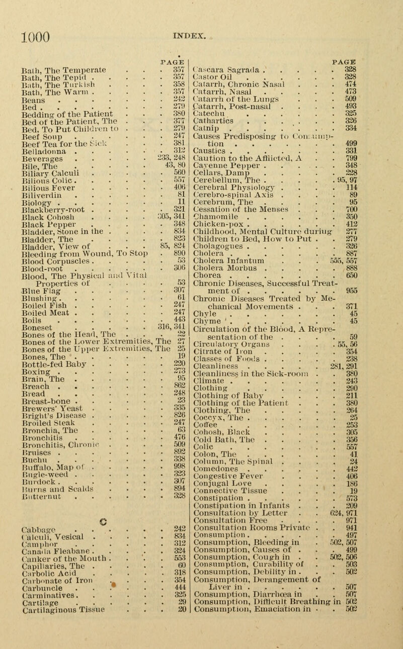 Balli, The Temperate Bath, The Tepid . IJatli, The Tiirliish Bath, The Warm . Beans Bed .... Bedding- of the Patient Bed of the Patient, The Bed, To Put Childit-ii to Beef Soup Beef Tea for the Belladonna . Beverages Bile, The Biliary Calculi IMlious Colic. Bilious Fever Biliverdin Biology . Blackberry-root Black Cohosh Black Pepper Bladder, Stone in the Bladder, The Bladder, View of Bleeding from Wound Blood Corpuscles . Blood-root Blood, The Physitu Properties of Blue Flag Blushing. Boiled Fish . Boiled Meat . Boils Boneset Bones of the Head, The Bones of the Lower E Bones of the Upper 1 Bones, The . Bottle-fed Baby Boxing . Brain, The . Breach . Bread Breast-bone . Brewers' Yeast Briglit's Disease Broiled Steak Bronchia, The Bronchitis Bronchitis, Chron Bruises . Buchu Buffalo, Map ol Bugle-weeil . Burdock. Hums and Scalds Butternut c Cabbage ( aU'iili, Vesical . ('••niiphor Canada Fleabane. ( anker of the Mouth Capillaries, The . Carbolic Acid Caibi>nate of Iron Carbuncle Carminatives. Cartilage Cartilaginous Tissue , To Stop lal Vita xtreniities, xtrcniities. PAGE 357 357 358 357 243 279 380 377 279 247 381 312 233, 248 43,80 560 557 406 81 11 321 05, 341 348 834 823 85, 824 890 53 306 53 307 61 247 247 44:3 316, 341 23 The 27 The 25 19 220 373 95 862 248 33 335 826 247 63 476 509 892 338 998 323 307 894 328 242 834 312 324 553 60 318 354 444 325 29 20 PAGE Cascara Sagrada 338 Castor Oil 338 Catarrh, Chronic Nasal . . . 474 Catarrh, Nasal 473 Catarrh of the Lungs . . . 509 Catarrh, Post-nasal .... 493 Catechu 325 Cathartics 326 Catnip . . . . ■ . . . 334 Causes Predisposing to Con; innn- tion 499 Caustics 331 Caution to the Afflicted, A . .799 Cayenne Pepper . . . . . 348 Cellars, Damp 228 Cerebellum, The 95, 97 Cerebral Physiology .... 114 Cerebro-spinal Axis .... 89 Cerebrum, The 95 Cessation of the Menses . . . 700 Chamomile 350 Chicken-pox 412 Childhood, Mental Culture duriug 277 Children to Bed, How to Put . . 379 Cholagogues 326 Cholera 887 Cholera Infantum . . . 555,5.57 Cholera Morbus 888 Chorea 650 Chronic Diseases, Successful Treat- ment of 955 Chronic Diseases Treated by Me- chanical Movements . . . 371 Chyle 45 Chyme ' 45 Circulation of the Blood, A Repre- sentation of the .... 59 Circulatory Organs . . . . 55,56 Citrate of Iron 354 Classes of Foods 338 Cleanliness 381,391 Cleanliness in the Sick-room . . 380 Climate 243 Clothing 290 Clothing of Baby .... 211 Clothing-of the Patient ... 380 Clothing, The 364 Coccvx, The 35 Coflee 253 Cohosh, Black 305 Cold Bath, The 356 Colic 557 Colon, The 41 Column, The Spinal .... 34 Comedones 443 Congestive Fever .... 406 Conjugal Love 186 Connective Tissue .... 19 Constipation 573 Constipation in Infants . . . 209 Consultation by Letter . . 024,971 Consultation Free .... 971 Consultation Rooms Private . . 941 Consumption 497 Consumption, Bleeding in . 502,507 Consumption, Causes of . . . 499 Consumption, Cough in . . 502,506 Consumption, Curability of . . 503 Consumption, Debility in . . . 502 Consumption, Derangement of Liver in 507 Consumption, Diarrhoea in . . 507 Consumption, DifHeult Breathing in 502 Consumption, Emaciation in - . 503