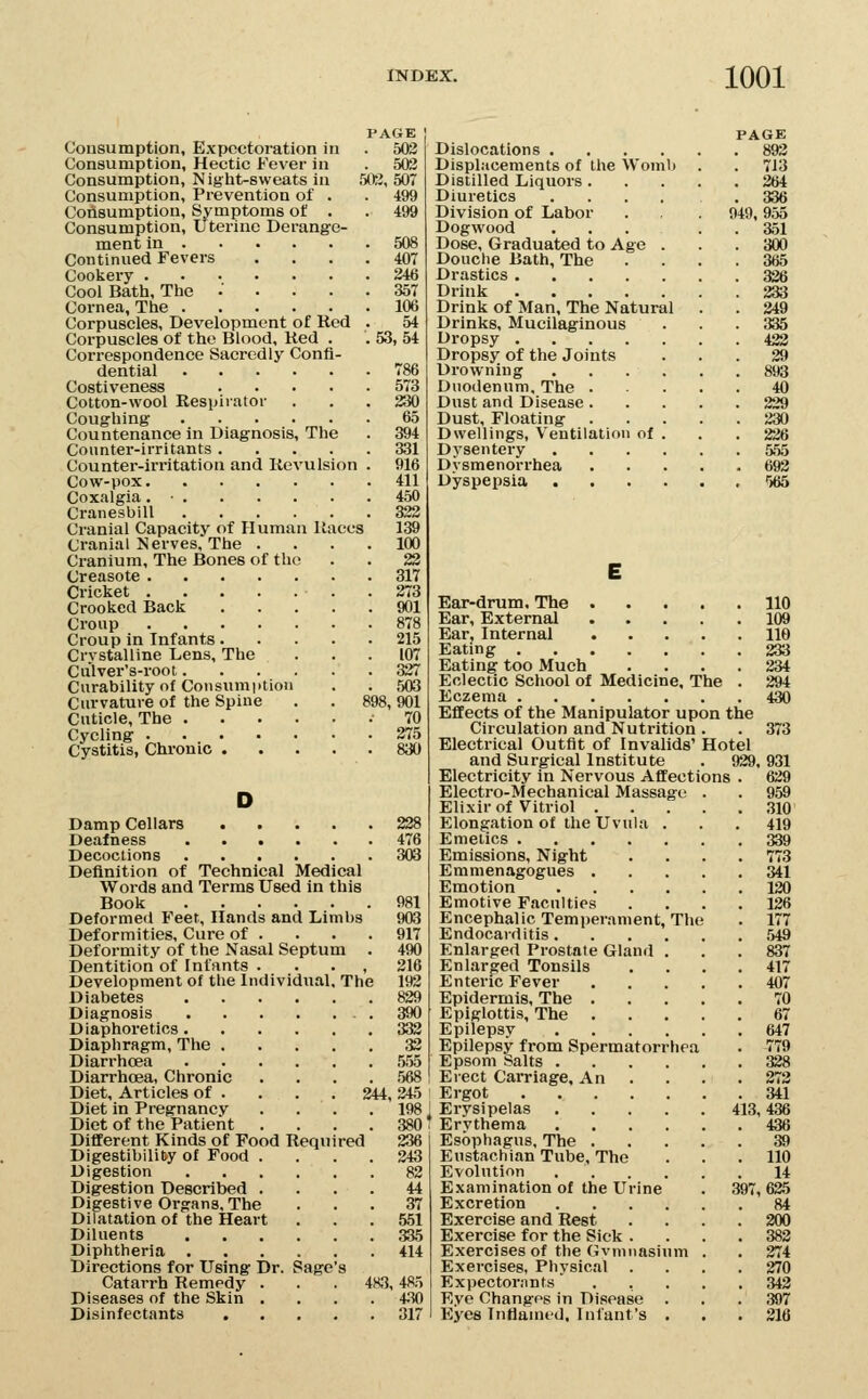 PAGE Consumption, Expectoration in . 503 Consumption, Hectic Fever in . 503 Consumption, Night-sweats in !XG, 507 Consumption, Prevention of . . 499 Ooiisumption, Symptoms of . .499 Consumption, Uterine Derange- ment in 508 Continued Fevers .... 407 Cookery 246 Cool Bath, The .' .... 357 Cornea, The 106 Corpuscles, Development of Red . 54 Corpuscles of the Blood, Ked . . 53, 54 Correspondence Sacrcdlj' Confi- dential 786 Costiveness 573 Cotton-wool Respirator ... 230 Coughing 65 Countenance in Diagnosis, The . 394 Counter-irritants 331 Counter-irritation and Revulsion . 916 Cow-pox 411 Coxalgia. • 450 Cranesbill 322 Cranial Capacity of Human Races 139 Cranial Nerves, The .... 100 Cranium, The Bones of the . . 22 Creasote 317 Cricket .273 Crooked Back 901 Croup 878 Croup in Infants 215 Crystalline Lens, The ... 107 Ciilver's-root 327 Curability of Consumption . . 503 Curvature of the Spine . . 898, 901 Cuticle, The .70 Cycling 275 Cystitis, Chronic 830 D Damp Cellars 228 Deafness 476 Decoctions 303 Definition of Technical Medical Words and Terms Used in this Book 981 Deformed Feet, Hands and Limbs 903 Deformities, Cure of . . . .917 Deformity of the Nasal Septum . 490 Dentition of Infants . . . , 316 Development of the Individual, The 193 Diabetes 829 Diagnosis 390 Diaphoretics 333 Diaphragm, The 33 Diarrhoea 555 Diarrhoea, Chronic .... 568 Diet, Articles of . . . . 244,345 Diet in Pregnancy .... 198 Diet of the Patient .... 380 Different Kinds of Food Required 236 Digestibility of Food .... 343 Digestion 82 Digestion Described .... 44 Digestive Oi-gRns, The ... 37 Dilatation of the Heart ... 551 Diluents 335 Diphtheria 414 Directions for Using Dr. Sage's Catarrh Remedy . . . 483, 485 Diseases of the Skin .... 4.30 Disinfectants 317 PAGE Dislocations 893 Displacements of the Womb . . 713 Distilled Liquors 264 Diuretics .... .336 Division of Labor . . 949,955 Dogwood ... . . 351 Dose, Graduated to Age ... 300 Douche Bath, The .... 365 Drastics 326 Drink 233 Drink of Man, The Natural . . 249 Drinks, Mucilaginous ... 335 Dropsy 432 Dropsy of the Joints ... 39 Drowning 893 Diiodennm, The 40 Dust and Disease 229 Dust, Floating 330 Dwellings, Ventilation of . . . 236 Dysentery 555 Dysmenorrhea 693 Dyspepsia <i65 E Ear-drum, The 110 Ear, External 109 Ear, Internal 110 Eating 233 Eating too Much .... 234 Eclectic School of Medicine, The . 394 Eczema 430 Effects of the Manipulator upon the Circulation and Nutrition . . 373 Electrical Outfit of Invalids' Hotel and Surgical Institute . 939. 931 Electricity in Nervous Affections . 639 Electro-Mechanical Massage . . 959 Elixir of Vitriol 310 Elongation of the Uvula . . . 419 Emetics 339 Emissions, Night .... 773 Emmenagogues 341 Emotion 120 Emotive Faculties .... 136 Encephalic Temper.«vment, The . 177 Endocarditis ,549 Enlarged Prostate Gland ... 837 Enlarged Tonsils .... 417 Enteric Fever 407 Epidermis, The 70 Epiglottis, The 67 Epilepsy 647 Epilepsy from Spermatorrhea . 779 Epsom Salts 338 Erect Carriage. An . . . .273 Ergot 341 Erysipelas 413,436 Ervthema 436 Esophagus, The 39 Eustachian Tube, The . . .110 Evolution 14 Examination of the Urine . 397,635 Excretion 84 Exercise and Rest .... 200 Exercise for the Sick .... 383 Exercises of the Gvnmasinm . . 374 Exercises, Physical .... 270 Expectorants ..... 342 Eye Changes in Disease . . . 397 Eyes Inflamed, Infant's . , .316