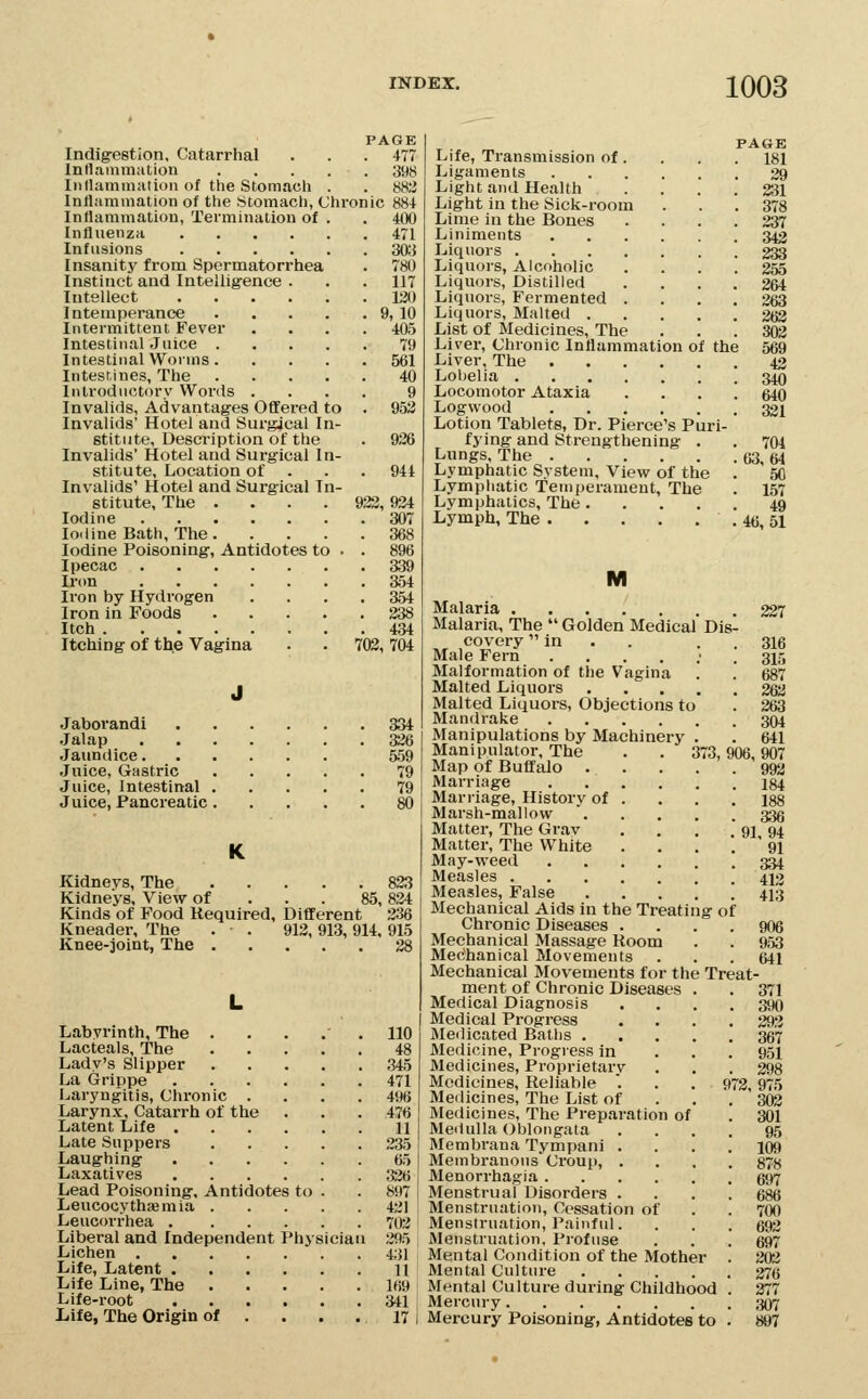 PAGE Indig-estion, Catarrhal . . .477 Inflammation 398 Inllammation of the Stomach . . 882 Inflammation of the Stomach, Chronic 884 Inflammation, Termination of . . 400 Influenza 471 Infusions 303 Insanity from Spermatorrhea . 780 Instinct and Intelligence . . .117 Intellect 130 Intemperance 9, 10 Intermittent Fever .... 405 Intestinal Juice 79 Intestinal Worms 561 Intesrines, The 40 Introductory Words .... 9 Invalids, Advantages Offered to . 952 Invalids' Hotel and Surgical In- stitute, Description of the . 926 Invalids' Hotel and Surgical In- stitute, Location of . . .941 Invalids' Hotel and Surgical In- stitute, The . . . . 923, 934 Iodine 307 Iodine Bath, The 368 Iodine Poisoning, Antidotes to . . 896 Ipecac 339 Iron 354 Iron by Hydrogen .... 354 Iron in Foods 238 Itch 434 Itching of the Vagina . . 703, 704 J Jaborandi 334 Jalap 326 Jaundice 559 .Inice, Gastric 79 Juice, Intestinal 79 Juice, Pancreatic 80 Kidneys, The 833 Kidneys, View of . . . 85,824 Kinds of Food Required, Different 336 Kneader, The . . 913, 913,914, 915 Knee-joint, The 38 Labyrinth, The . Lacteal s, 'The Lady's Slipper La Grippe Laryngitis, Chronic . Larynx, Catarrh of the Latent Life . Late Suppers Laughing Laxatives Lead Poisoning, Antidotes to Leucocythsemia . Leucorrhea . Liberal and Independent I Lichen . Life, Latent , Life Line, The Life-root Ijife, The Origin of 'hys 110 48 345 471 496 476 11 235 65 326 897 421 703 295 431 11 169 341 17 PAGE Life, Transmission of. . . . 181 Ligaments 39 Light and Health .... 231 Light in the Sick-room . . .378 Lime in the Bones .... 337 Liniments 343 Liquors 333 Liquors, Alcoholic .... 255 Liquors, Distilled .... 264 Liquors, Fermented .... 363 Liquors, Malted 3(j3 List of Medicines, The ... 303 Liver, Chronic Inflammation of the 569 Liver, The 43 Lobelia 340 Locomotor Ataxia .... 640 Logwood 331 Lotion Tablets, Dr. Pierce's Puri- fying and Strengthening . . 704 Lungs, The 63,64 Lymphatic System, View of the . 50 Lymphatic Temperament, The . 157 Lymphatics, The 49 Lymph, The 46, 51 M Malaria 337 Malaria, The  Golden Medical Dis- coveryin . . . . 316 Male Fern ....;. 315 Malformation of tlie Vagina . . 687 Malted Liquors 2&i Malted Liquors, Objections to . 363 Mandrake 304 Manipulations by Machinery . . 641 Manipulator, The . . 373,906,907 Map of Buffalo 993 Marriage 134 Mari-iage, History of . . . .188 Marsh-mallow  336 Matter, The Grav . . . . 91 94 Matter, The White . . . . ' 91 May-weed 334 Measles 442 Measles, False • . . . ! 413 Mechanical Aids in the Treating of Chronic Diseases .... 906 Mechanical Massage Room . . 953 Mechanical Movements . . . 641 Mechanical Movements for the Treat- ment of Chronic Diseases . . 371 Medical Diagnosis .... 390 Medical Progress .... 393 Medicated Baths 357 Medicine, Progress in . . . 951 Medicines, Proprietarv . . . 393 Medicines, Reliable '. . . 973,975 Medicines, The List of ... 303 Medicines, The Preparation of . 301 MeiUilIa Oblongata .... 95 Membrana Tympani .... 109 Membranous Croup, .... 878 Menorrhagia 597 Menstrual Disorders .... 686 Menstruation, Cessation of . . 700 Menstruation, Painfid. . . . 693 Menstruation, Profuse . . . 697 Mental Condition of the Mother . 202 Mental Culture 370 Mental Culture during Childhood . 377 Mercury 307 Mercury Poisoning, Antidotes to . 897