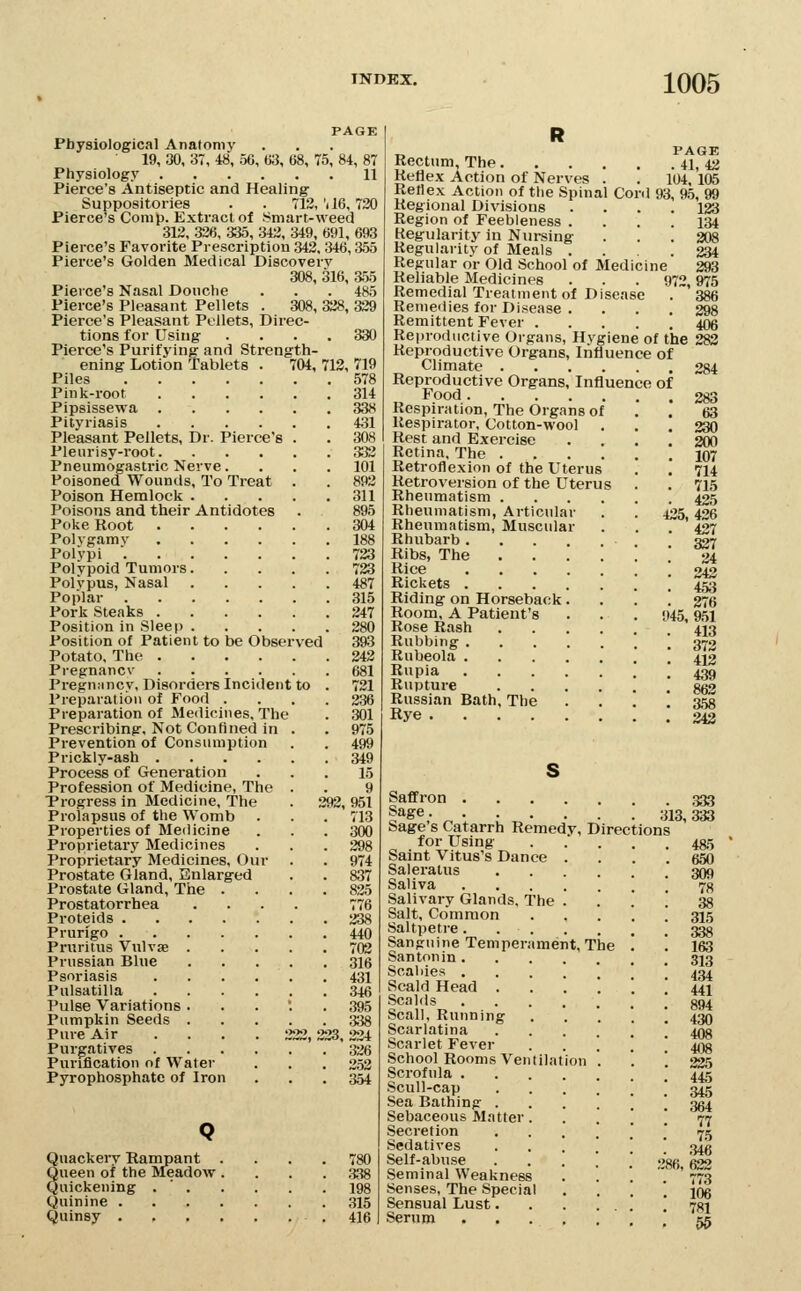 PAGE Physiological Anatomy 19, 30, 37, 48, 56, 63, 68, 75, 84, 87 Physiology 11 Pierce's Antiseptic and Healing Suppositories . . 712, 'il6, 730 Pierce's Conip. Extract of Smart-weed 312, 326, 335, 342, 349, 691, 693 Pierce's Favorite Prescription 343, 346,355 Pierce's Golden Medical Discovery 308, 316, a55 Pierce's Nasal Douche . . . 485 Pierce's Pleasant Pellets . 308, 328, 339 Pierce's Pleasant Pellets, Direc- tions for Using .... 330 Pierce's Purifying and Strength- ening Lotion Tablets . 704, 713, 719 ved Piles Pink-root .... Pipsissewa .... Pityriasis .... Pleasant Pellets, Dr. Pierce's Pleurisy-root. Pneumogastric Nerve. Poisoned Wounds, To Treat Poison Hemlock . Poisons and their Antidotes Poke Root .... Polygamy .... Polypi Polypoid Tumors. Polypus, Nasal Poplar Pork Steaks .... Position in Sleep . Position of Patient to be Obscr Potato. The .... Pregnancv .... Pregnnncy, Disorders Incident Preparation of Food . Preparation of Medicines, The Prescribing, Not Confined in Prevention of Consumption Prickly-ash .... Process of Generation Profession of Medicine, The Trogress in Medicine, The Prolapsus of the Womb Properties of Medicine Proprietary Medicines Proprietary Medicines, Our Prostate Gland, Enlarged Prostate Gland, The . Prostatorrhea .... 776 Proteids 338 Prurigo 440 Pruritus Vulvae 702 Prussian Blue 316 Psoriasis 431 Pulsatilla 346 Pulse Variations . . . '. .395 Pumpkin Seeds 338 Pure Air .... 222, 223, 224 Purgatives 326 Purification of Water . . . 352 Pyrophosphate of Iron . . . 354 Q Quackei-y Rampant .... 780 Queen of the Meadow .... 338 Quickening . ' 198 Quinine 315 Quinsy 416 578 314 338 431 308 332 101 892 311 895 304 188 723 723 487 315 247 280 393 343 681 731 236 301 975 499 349 15 9 292,951 713 300 298 974 837 825 _, PAGE Rectum, The 41, 43 Reflex Action of Nerves . . 104, 105 Rellex Action of tlie Spinal Cord 93, 9.5,! Regional Divisions Region of Feebleness . Kegularity in Nursing Regularity of Meals . Regular or Old School of Medicine Reliable Medicines . . . 972,975 Remedial Treatment of Disease . 386 Remeilies for Disease . . . . 298 Remittent Fever 406 Reproductive Organs, Hygiene of the 283 Reproductive Organs, Influence of Climate 284 Reproductive Organs, Influence of Food Respiration, The Organs of Respirator, Cotton-wool Rest and Exercise Retina, The .... Retroflexion of the Uterus Retroversion of the Uterus Rheumatism . Rheumatism, Articular Rheumatism, Muscular Rhubarb .... Ribs, The Rice .... Rickets .... Riding on Horseback. Room, A Patient's Rose Rash Rubbing .... Rubeola .... Rupia .... Rupture Russian Bath, The Rye 123 134 308 234 293 283 63 330 200 107 714 715 435 435, 436 437 337 24 242 453 376 t45, 951 413 373 413 439 863 a58 342 Saffron Sage 313^ Sage's Catarrh Remedy, Directions for Using Saint Vitus's Dance . Saleratns Saliva .... Salivary Glands, The . Salt, Common Saltpeti-e. . . Sanguine Temperament, The Santonin .... Scabies . Scald Head . Scalds .... Seal), Running Scarlatina Scarlet Fever School Rooms Ventilation Scrofula .... Scull-cap Sea Bathing . Sebaceous Matter. Secretion Sedatives Self-abuse Seminal Weakness Senses, The Special Sensual Lust. Serum .... 333 333 4a5 650 309 78 38 315 338 163 313 434 441 894 430 408 408 335 445 345 86, 77 75 346 622 773 106 781 55