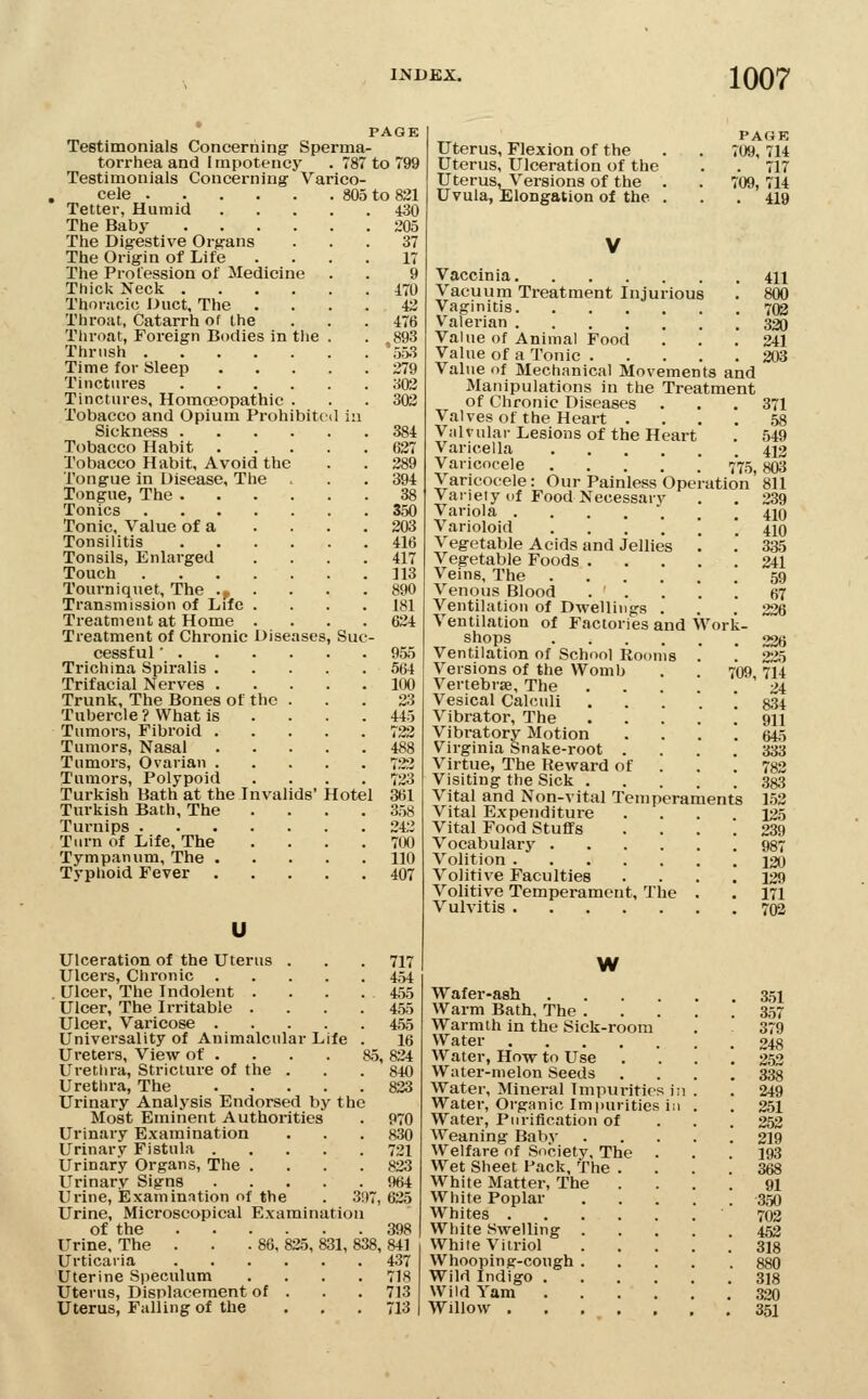 PAGE Testimonials Concerning' Sperma- torrtiea and linpott-ncy . 787 to 799 Testimonials Concerning- Varico- cele 805 to 831 430 205 37 17 Tetter, Humid The Baby .... The Dig-estive Org-ans The Origin of Life The Profession of Medicine Thick Neck .... Thonicic Duct, The Throat, Catarrh of the Tlu'oat, Foreign Bodies in the Thrush Time for Sleep Tinctures .... Tinctures, Homoeopathic . Tobacco and Opium Prohibitt Sickness .... Tobacco Habit Tobacco Habit, Avoid the Tongue in Disease, The Tongue, The .... Tonics Tonic, Value of a Tonsilitis .... Tonsils, Enlarged Touch Tourniquet, The .p Transmission of Life . Treatment at Home . Treatment of Chronic Diseases cessful ■ . Trichina Spiralis . Trifacial Nerves . Trunk, The Bones of the Tubercle ? What is Tumors, Fibroid . Tumors, Nasal Tumors, Ovarian . Tumors, Polypoid Turkish Bath at the Invalids' Hotel Turkish Bath, The Turnips ..... Turn of Life, The Tympanum, The . Typhoid Fever Sue 170 42 476 ,893 553 279 302 302 384 627 289 394 38 350 203 416 417 113 890 181 624 955 564 100 23 445 722 488 7''2 723 361 358 242 700 110 407 u Ulceration of the Uterus . Ulcers, Chronic .... Ulcer, The Indolent . Ulcer, The Irritable . Ulcer, Varicose .... Universality of Animalcular Life Ureters, View of . . . . 85, Urethra, Stricture of the . Urethra, The Urinary Analysis Endorsed by the Most Eminent Authorities Urinary Examination Urinary Fistula .... Urinary Organs, The . Urinary Signs .... Urine, Examination of the Urine, Microscopical Examination of the 398 Urine, The . . .86, 825, 831, 838, 841 Urticaria 437 Uterine Speculum . . . .718 Uterus, Displacement of . . . 713 Uterus, Falling of the . . .713 397, Uterus, Flexion of the Uterus, Ulceration of the Uterus, Versions of the . Uvula, Elongation of the . PAGE 709, 714 . 717 709, 714 . 419 V Vaccinia 411 Vacuum Treatment Injurious . 800 Vaginitis 702 Valerian 320 Value of Animal Food . . .241 Value of a Tonic 203 Value of Mechanical Movements and Manipulations in the Treatment of Chronic Diseases . . .371 Valvesof the Heart .... 58 Vnlvular Lesions of the Heart . 549 Varicella 412 Varicocele .....' 775,803 Varicocele: Our Painless Operation 811 Variety uf Food Necessarv . . 239 Variola . . . . . . .410 Varioloid ...... 410 Vegetable Acids and Jellies '. '. 335 Vegetable Foods 241 Veins, The 59 Venous Blood . . . . . 67 Ventilation of Dwellings ... 226 Ventilation of Factories and Work- shops 226 Ventilation of School Rooms . '. 225 Versions of the Womb . . 709 714 Vertebras, The '24 Vesical Calculi . . . . ! 834 Vibrator, The 911 Vibratory Motion .... 645 Virginia Snake-root .... 333 Virtue, The Reward of . . . 782 Visiting the Sick 333 Vital and Non-vital Temperaments 1.52 Vital Expenditure .... 125 Vital Food Stuffs .... 239 Vocabulary 937 Volition 120 Volitive Faculties .... 129 Volitive Temperament, The . . 171 Vulvitis 703 W Wafer-ash .... Warm Bath, The . Warmth in the Sick-room Water Water, How to Use Water-melon Seeds Water, Mineral Tmpuritifs ii Water, Organic Impurities in Water, Purification of Weaning Baby Welfare of Society, The . W^et Sheet Pack, The . White Matter, The White Poplar Whites White Swelling . White Vitriol Whooping-cough . Wild Indigo .... Wild Yam .... Willow 351 357 379 248 2.52 338 249 251 252 219 193 368 91 350 702 452 318 880 318 320 351