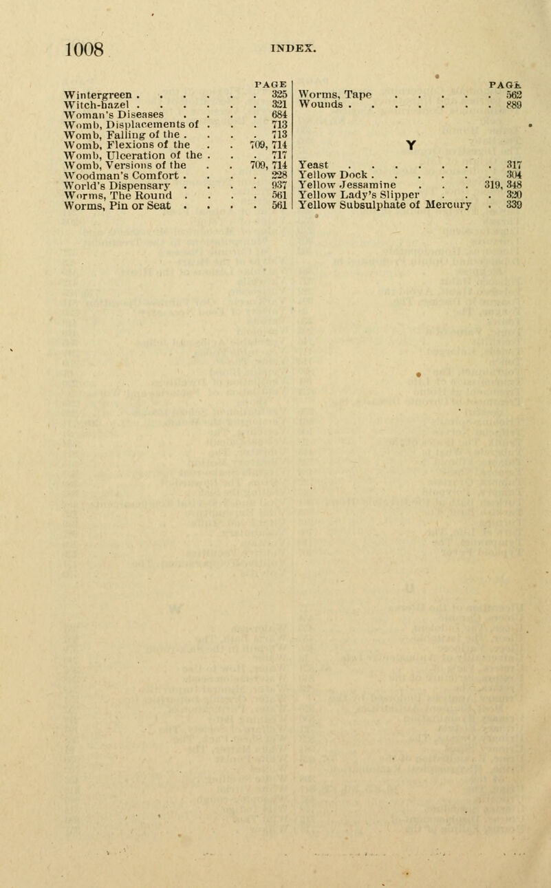 Wintergreen . Witch-hazel . Woman's Diseases Womb, Displacements of Womb, Falling-of the . Womb, Flexions of the Womb, Ulceration of the Womb, Versions of the Woodman's Comfort . World's Dispensary . Worms, The Round . Worms, Pin or Seat . PAGE . 325 . 331 . 684 . 713 . 713 709, 714 . 717 709, 714 . 228 . 937 . 561 . 561 Worms, Tape Wounds . PAGi. . 562 Yeast 317 Yellow Dock 304 Yellow Jessamine . . . 319,348 Yellow Lady's Slipper ... 320 Yellow Subsulphate of Mercury . 339